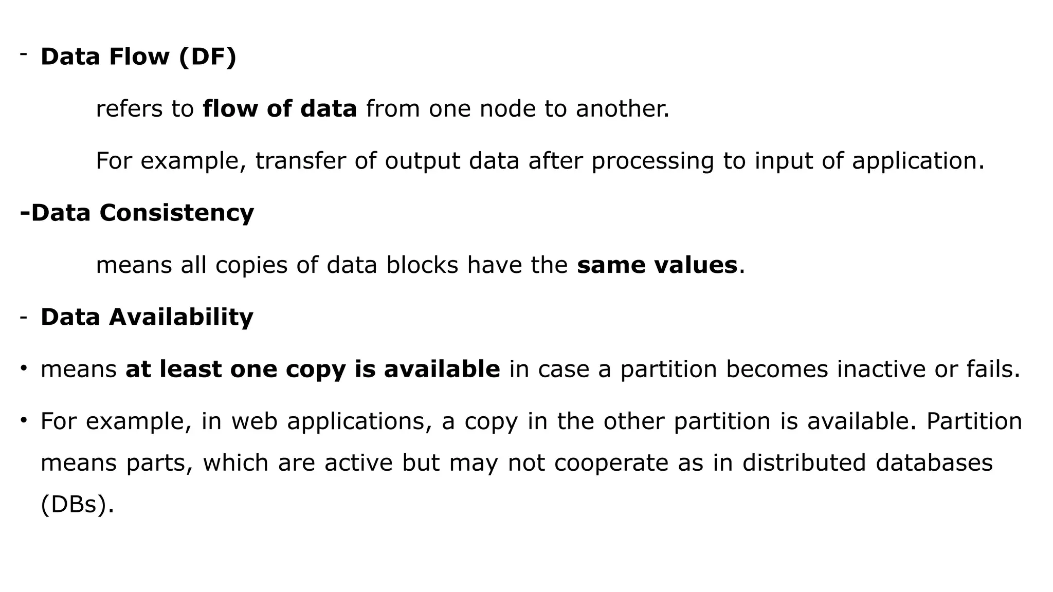 - Data Flow (DF)
refers to flow of data from one node to another.
For example, transfer of output data after processing to input of application.
-Data Consistency
means all copies of data blocks have the same values.
- Data Availability
• means at least one copy is available in case a partition becomes inactive or fails.
• For example, in web applications, a copy in the other partition is available. Partition
means parts, which are active but may not cooperate as in distributed databases
(DBs).
 