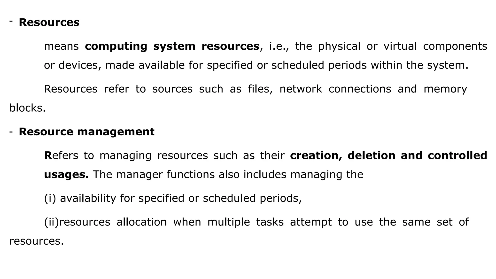 - Resources
means computing system resources, i.e., the physical or virtual components
or devices, made available for specified or scheduled periods within the system.
Resources refer to sources such as files, network connections and memory
blocks.
- Resource management
Refers to managing resources such as their creation, deletion and controlled
usages. The manager functions also includes managing the
(i) availability for specified or scheduled periods,
(ii)resources allocation when multiple tasks attempt to use the same set of
resources.
 