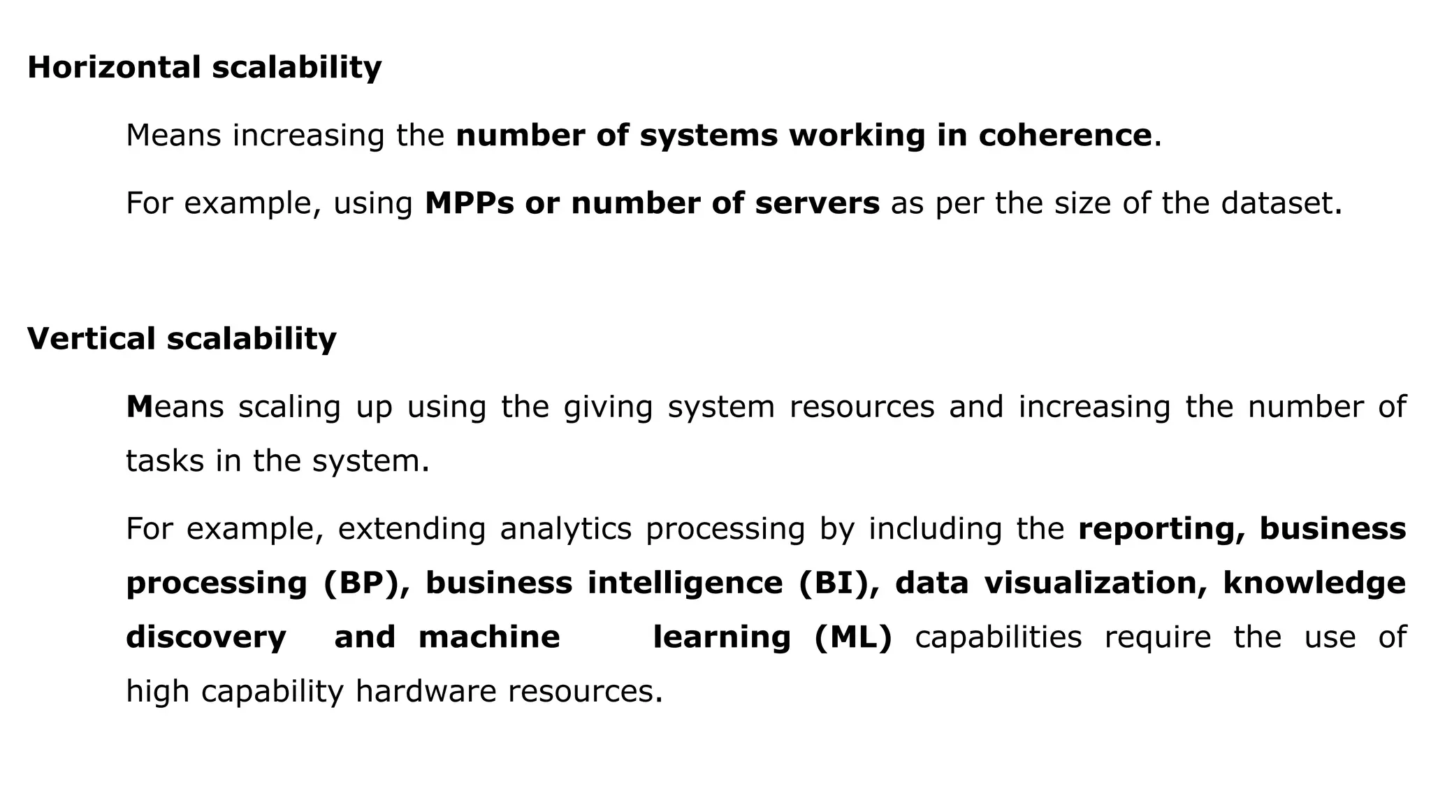 Horizontal scalability
Means increasing the number of systems working in coherence.
For example, using MPPs or number of servers as per the size of the dataset.
Vertical scalability
Means scaling up using the giving system resources and increasing the number of
tasks in the system.
For example, extending analytics processing by including the reporting, business
processing (BP), business intelligence (BI), data visualization, knowledge
discovery and machine learning (ML) capabilities require the use of
high capability hardware resources.
 