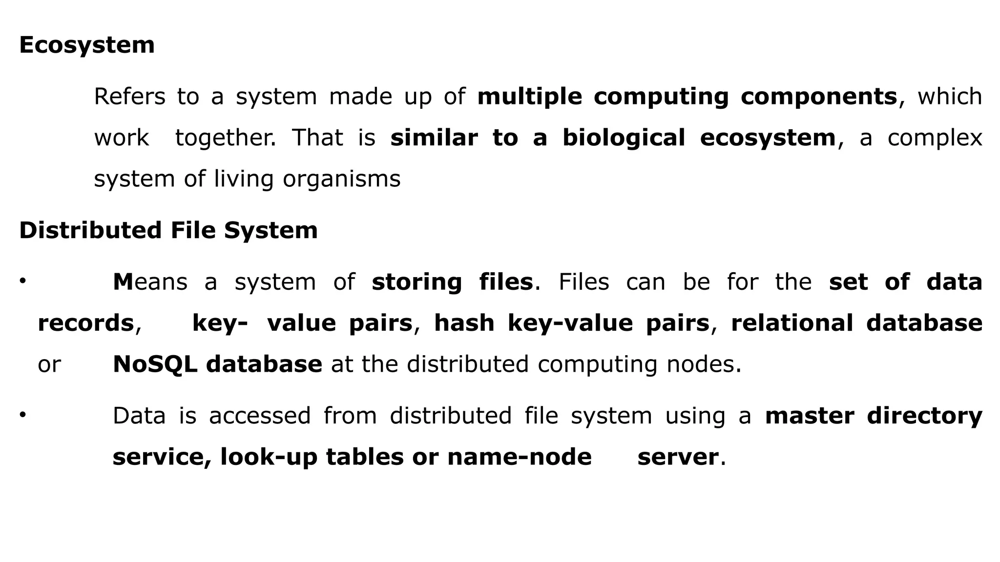 Ecosystem
Refers to a system made up of multiple computing components, which
work together. That is similar to a biological ecosystem, a complex
system of living organisms
Distributed File System
• Means a system of storing files. Files can be for the set of data
records, key- value pairs, hash key-value pairs, relational database
or NoSQL database at the distributed computing nodes.
• Data is accessed from distributed file system using a master directory
service, look-up tables or name-node server.
 