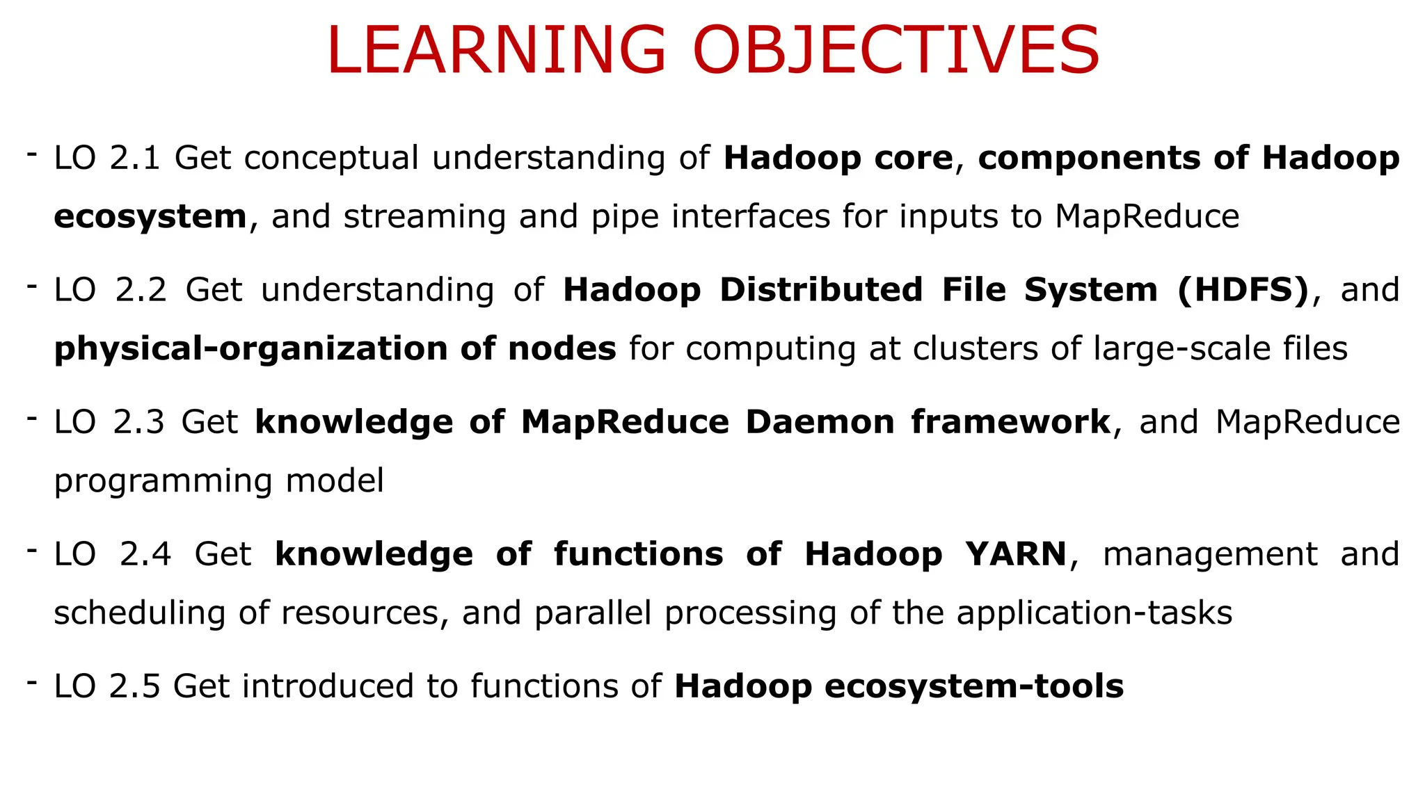 LEARNING OBJECTIVES
- LO 2.1 Get conceptual understanding of Hadoop core, components of Hadoop
ecosystem, and streaming and pipe interfaces for inputs to MapReduce
- LO 2.2 Get understanding of Hadoop Distributed File System (HDFS), and
physical-organization of nodes for computing at clusters of large-scale files
- LO 2.3 Get knowledge of MapReduce Daemon framework, and MapReduce
programming model
- LO 2.4 Get knowledge of functions of Hadoop YARN, management and
scheduling of resources, and parallel processing of the application-tasks
- LO 2.5 Get introduced to functions of Hadoop ecosystem-tools
 