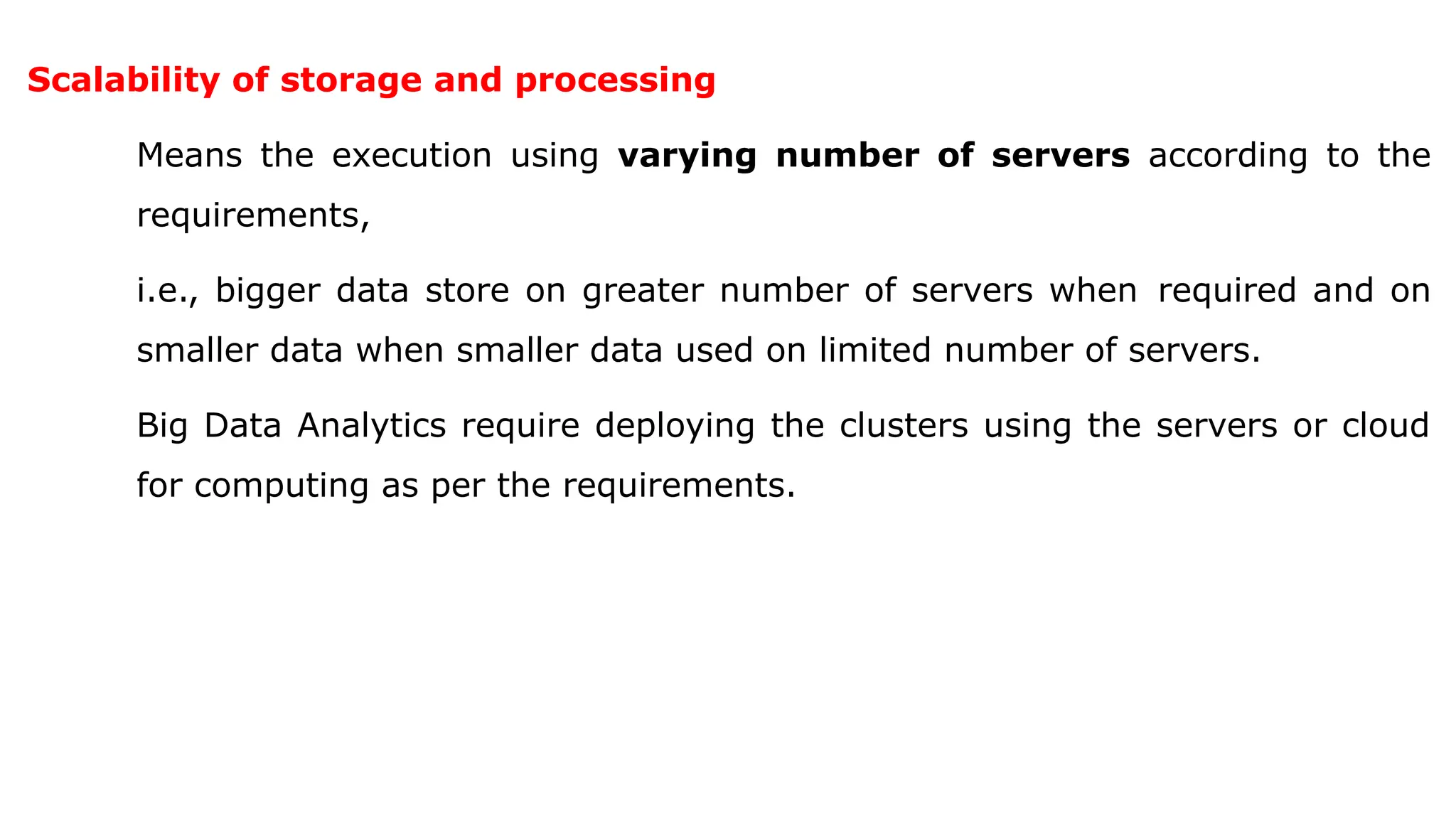 Scalability of storage and processing
Means the execution using varying number of servers according to the
requirements,
i.e., bigger data store on greater number of servers when required and on
smaller data when smaller data used on limited number of servers.
Big Data Analytics require deploying the clusters using the servers or cloud
for computing as per the requirements.
 