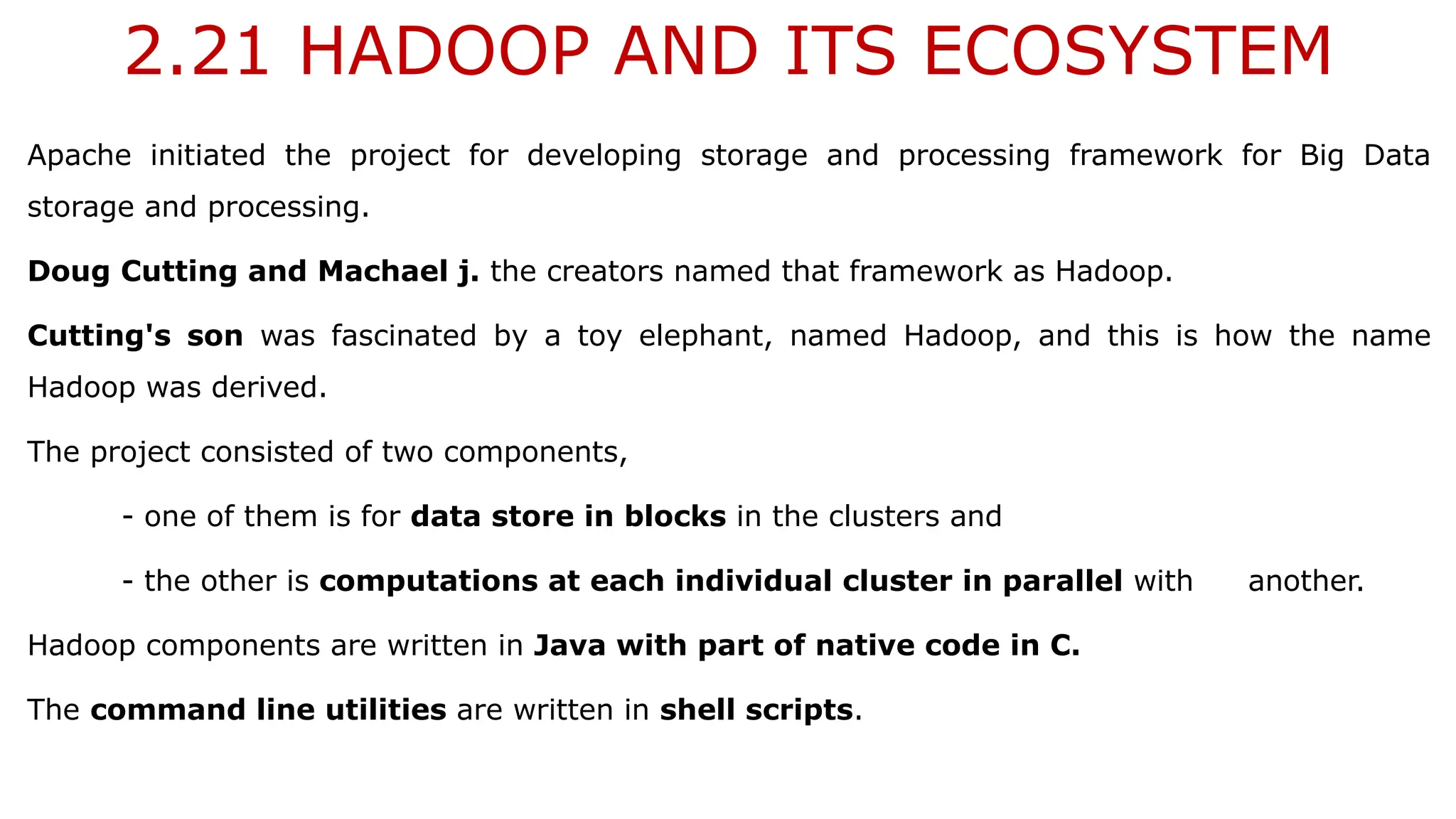 2.21 HADOOP AND ITS ECOSYSTEM
Apache initiated the project for developing storage and processing framework for Big Data
storage and processing.
Doug Cutting and Machael j. the creators named that framework as Hadoop.
Cutting's son was fascinated by a toy elephant, named Hadoop, and this is how the name
Hadoop was derived.
The project consisted of two components,
- one of them is for data store in blocks in the clusters and
- the other is computations at each individual cluster in parallel with another.
Hadoop components are written in Java with part of native code in C.
The command line utilities are written in shell scripts.
 