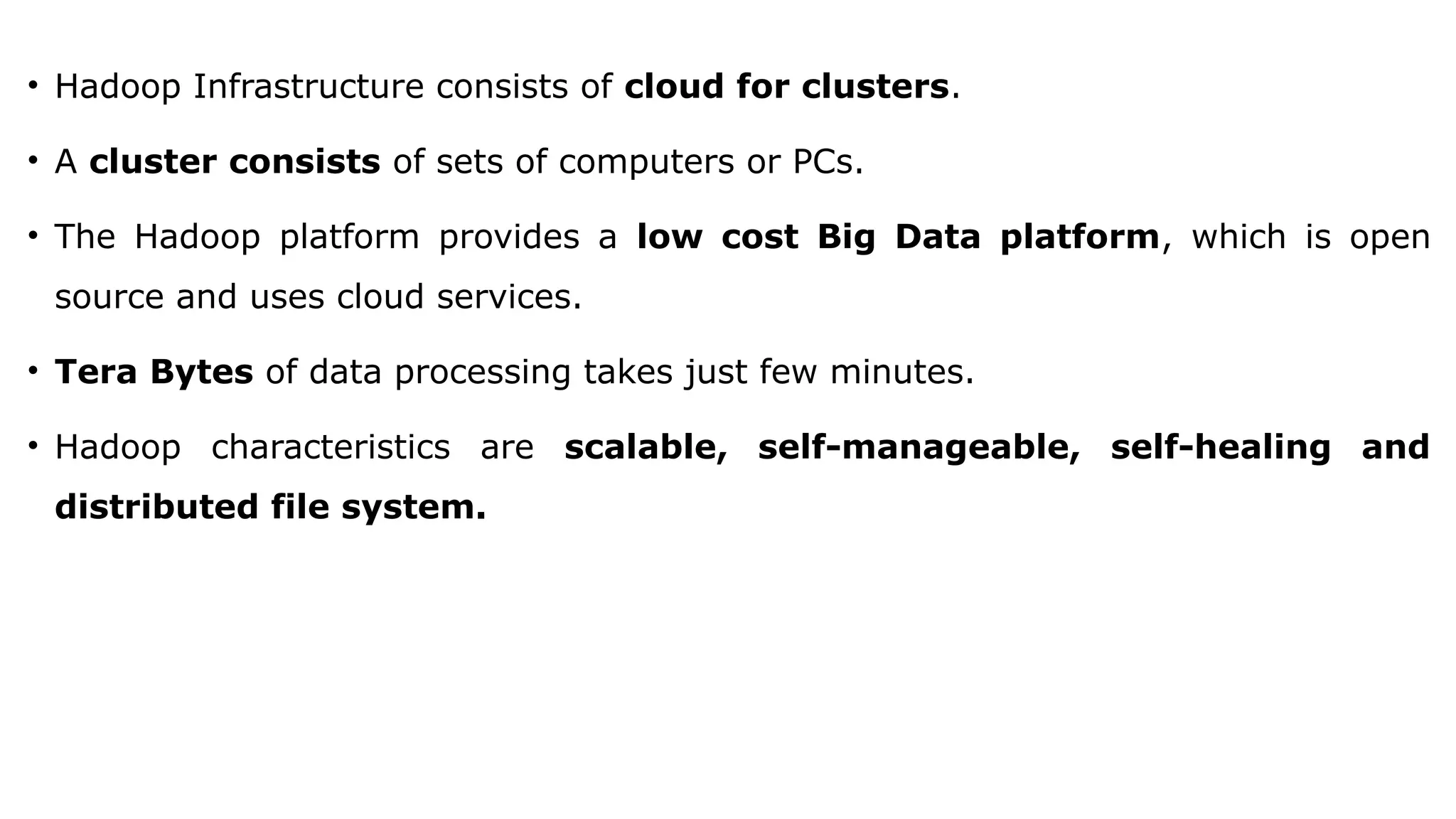 • Hadoop Infrastructure consists of cloud for clusters.
• A cluster consists of sets of computers or PCs.
• The Hadoop platform provides a low cost Big Data platform, which is open
source and uses cloud services.
• Tera Bytes of data processing takes just few minutes.
• Hadoop characteristics are scalable, self-manageable, self-healing and
distributed file system.
 