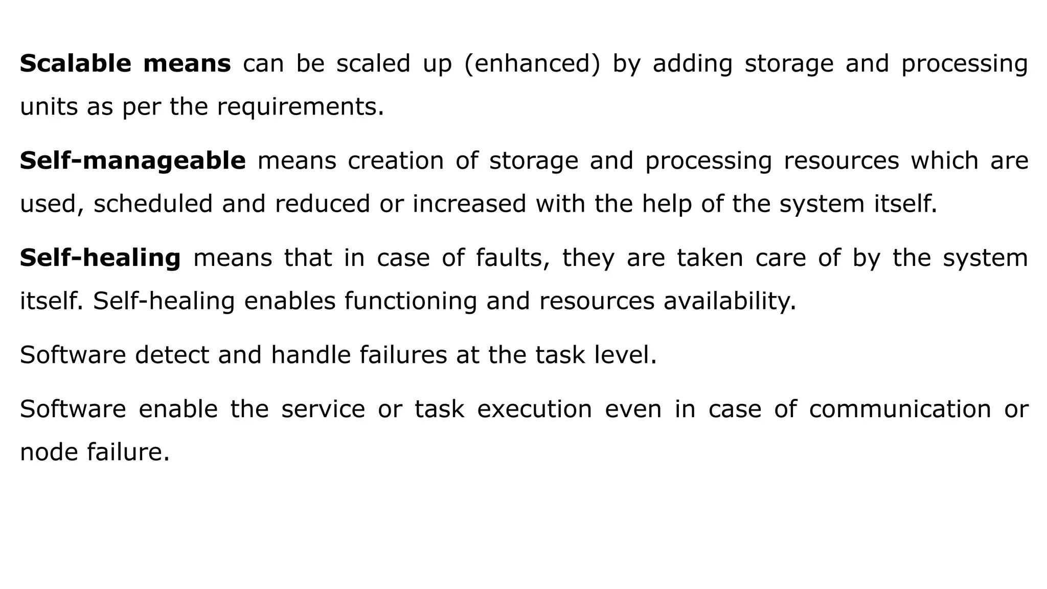 Scalable means can be scaled up (enhanced) by adding storage and processing
units as per the requirements.
Self-manageable means creation of storage and processing resources which are
used, scheduled and reduced or increased with the help of the system itself.
Self-healing means that in case of faults, they are taken care of by the system
itself. Self-healing enables functioning and resources availability.
Software detect and handle failures at the task level.
Software enable the service or task execution even in case of communication or
node failure.
 