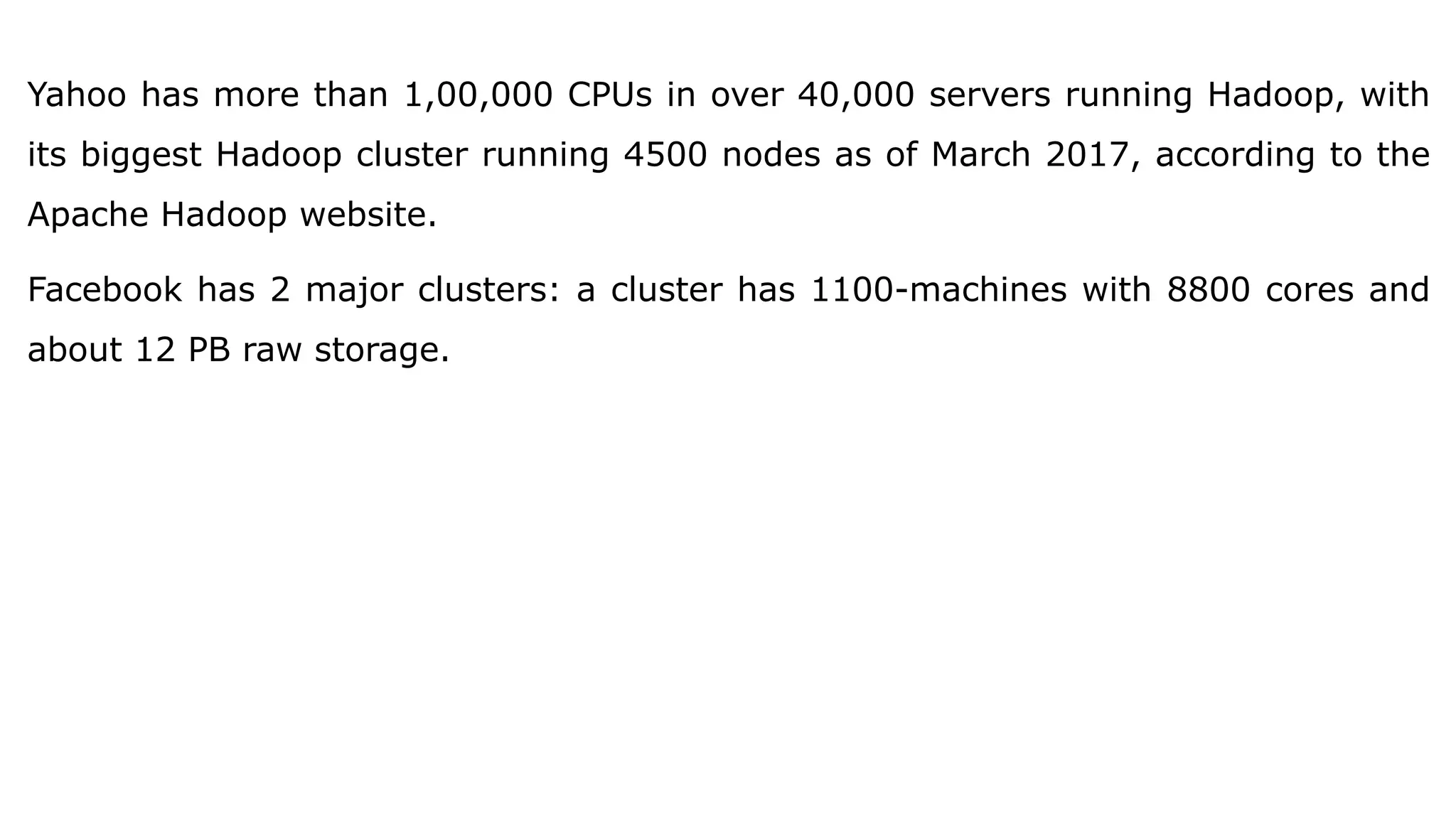Yahoo has more than 1,00,000 CPUs in over 40,000 servers running Hadoop, with
its biggest Hadoop cluster running 4500 nodes as of March 2017, according to the
Apache Hadoop website.
Facebook has 2 major clusters: a cluster has 1100-machines with 8800 cores and
about 12 PB raw storage.
 