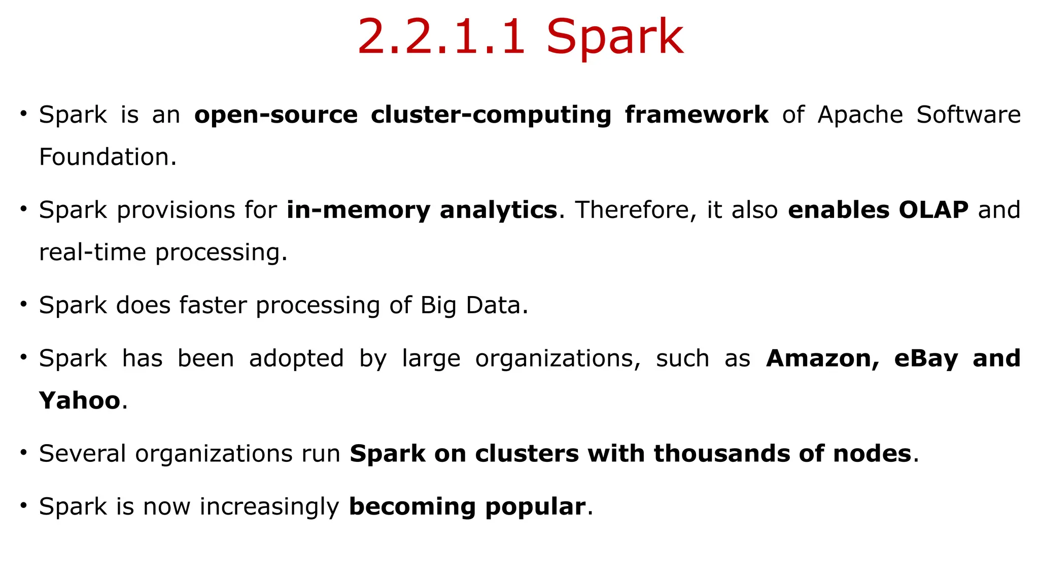 2.2.1.1 Spark
• Spark is an open-source cluster-computing framework of Apache Software
Foundation.
• Spark provisions for in-memory analytics. Therefore, it also enables OLAP and
real-time processing.
• Spark does faster processing of Big Data.
• Spark has been adopted by large organizations, such as Amazon, eBay and
Yahoo.
• Several organizations run Spark on clusters with thousands of nodes.
• Spark is now increasingly becoming popular.
 