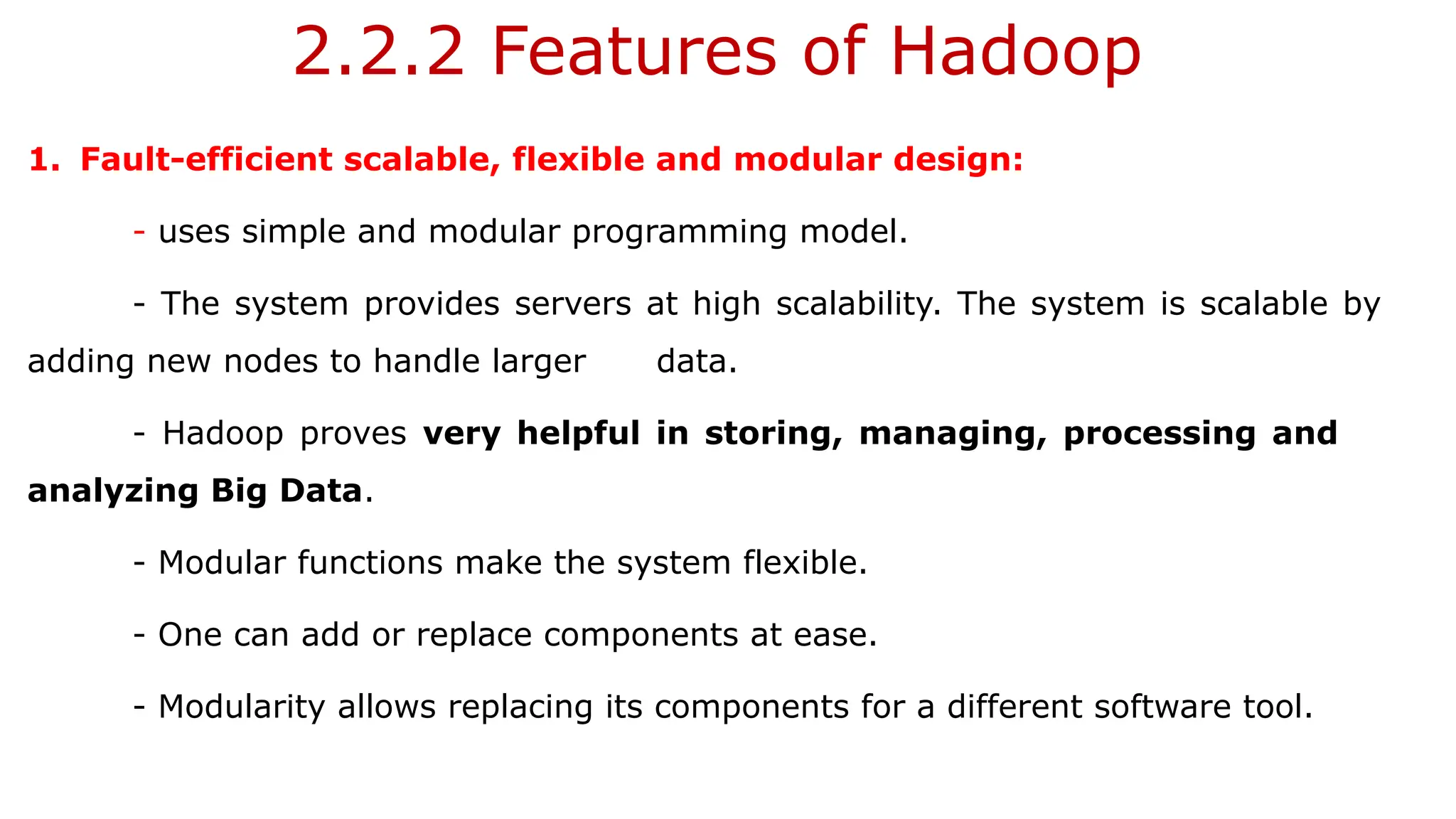 2.2.2 Features of Hadoop
1. Fault-efficient scalable, flexible and modular design:
- uses simple and modular programming model.
- The system provides servers at high scalability. The system is scalable by
adding new nodes to handle larger data.
- Hadoop proves very helpful in storing, managing, processing and
analyzing Big Data.
- Modular functions make the system flexible.
- One can add or replace components at ease.
- Modularity allows replacing its components for a different software tool.
 