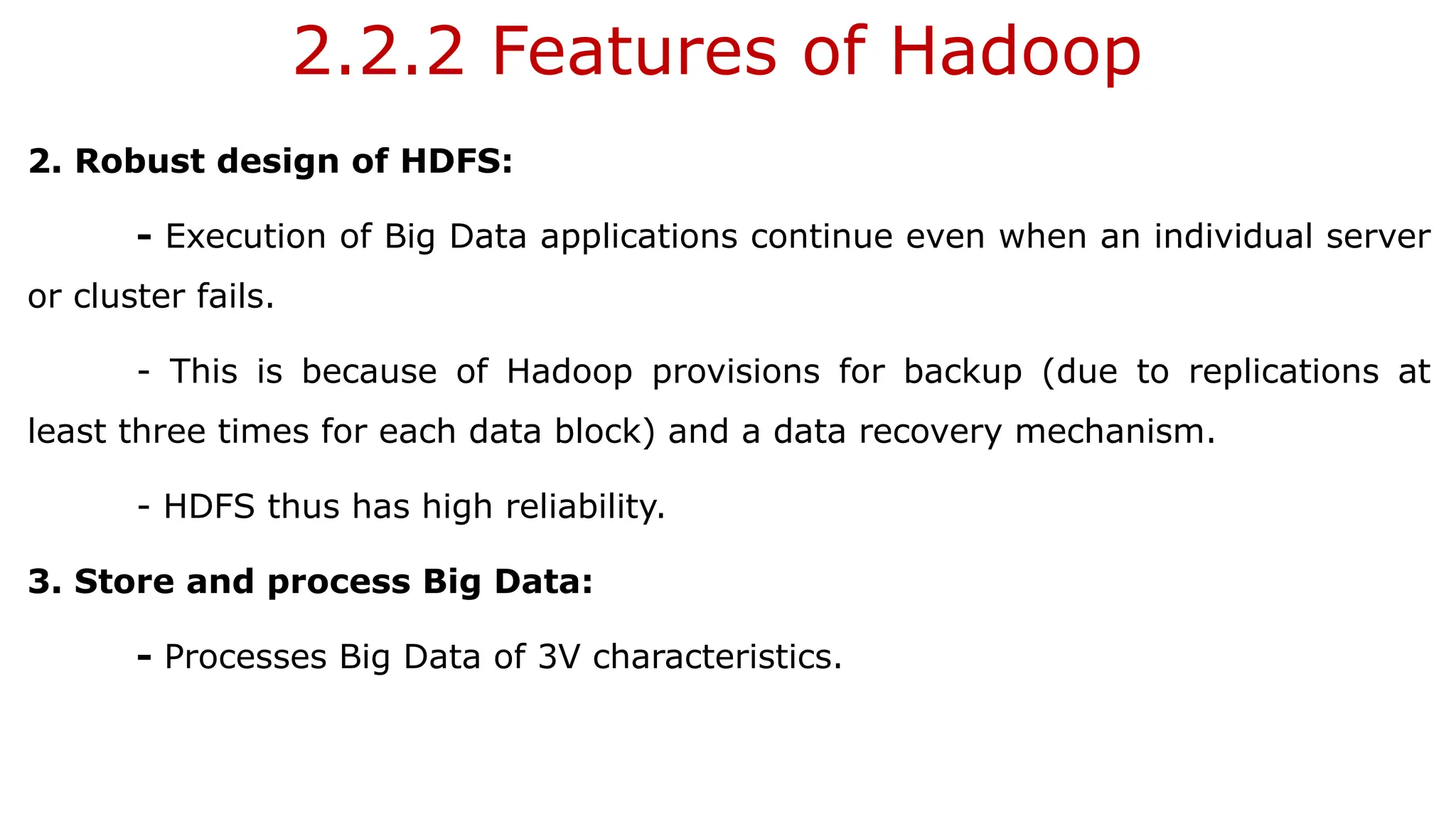 2.2.2 Features of Hadoop
2. Robust design of HDFS:
- Execution of Big Data applications continue even when an individual server
or cluster fails.
- This is because of Hadoop provisions for backup (due to replications at
least three times for each data block) and a data recovery mechanism.
- HDFS thus has high reliability.
3. Store and process Big Data:
- Processes Big Data of 3V characteristics.
 