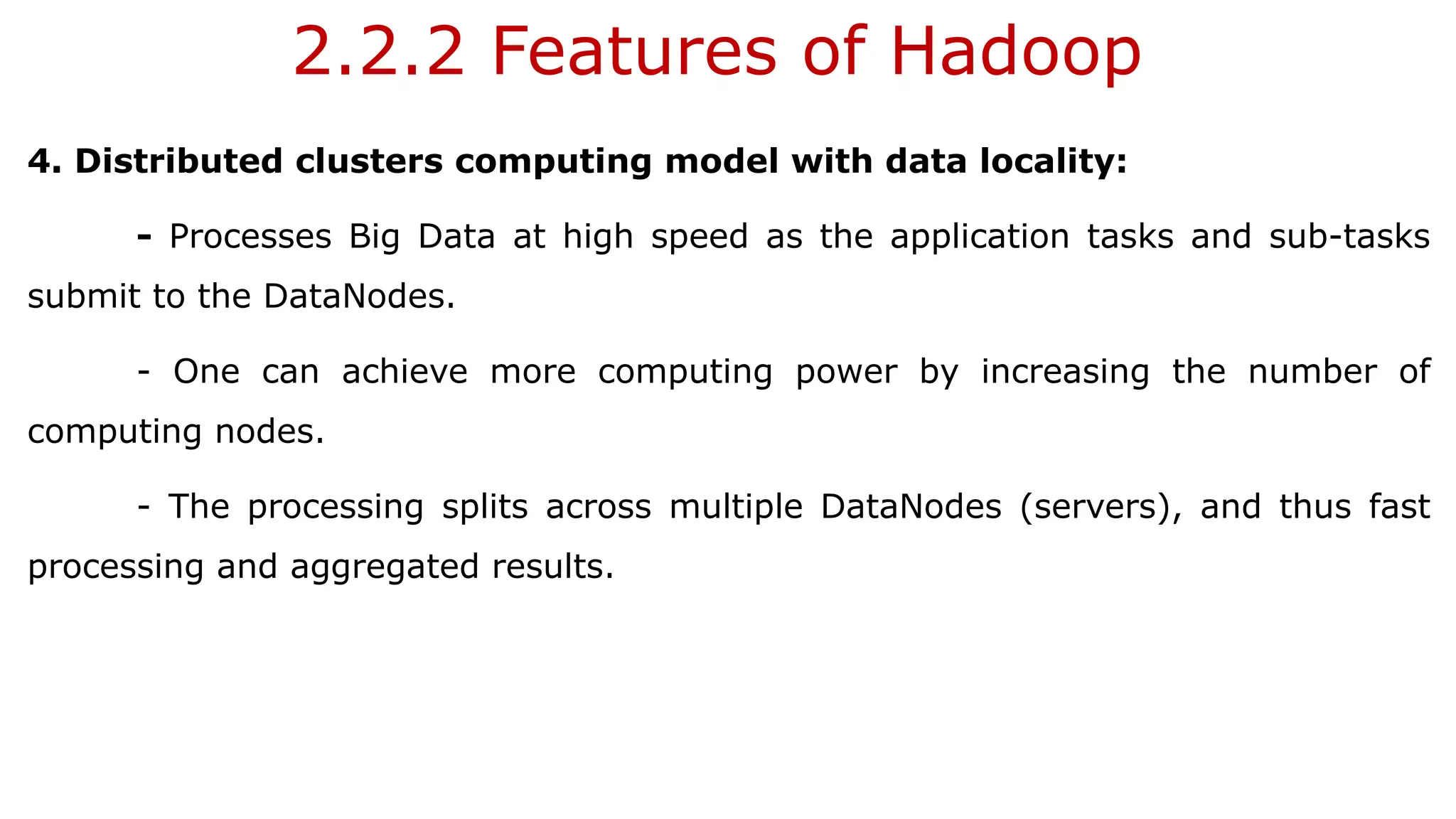 2.2.2 Features of Hadoop
4. Distributed clusters computing model with data locality:
- Processes Big Data at high speed as the application tasks and sub-tasks
submit to the DataNodes.
- One can achieve more computing power by increasing the number of
computing nodes.
- The processing splits across multiple DataNodes (servers), and thus fast
processing and aggregated results.
 