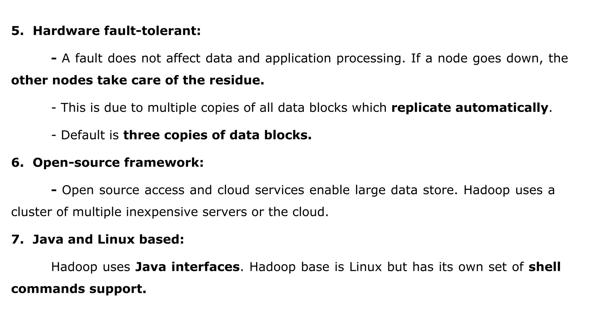5. Hardware fault-tolerant:
- A fault does not affect data and application processing. If a node goes down, the
other nodes take care of the residue.
- This is due to multiple copies of all data blocks which replicate automatically.
- Default is three copies of data blocks.
6. Open-source framework:
- Open source access and cloud services enable large data store. Hadoop uses a
cluster of multiple inexpensive servers or the cloud.
7. Java and Linux based:
Hadoop uses Java interfaces. Hadoop base is Linux but has its own set of shell
commands support.
 