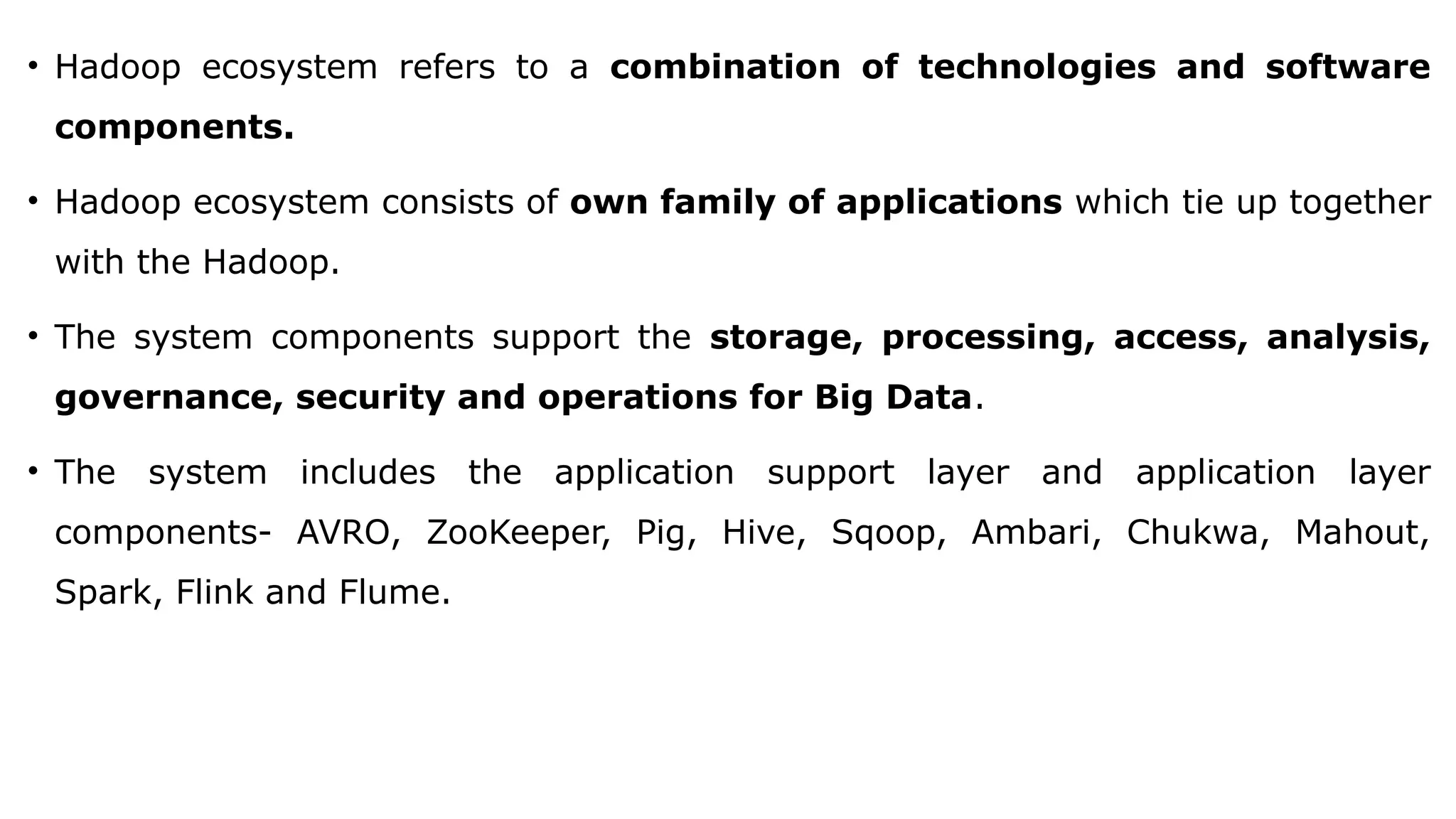 • Hadoop ecosystem refers to a combination of technologies and software
components.
• Hadoop ecosystem consists of own family of applications which tie up together
with the Hadoop.
• The system components support the storage, processing, access, analysis,
governance, security and operations for Big Data.
• The system includes the application support layer and application layer
components- AVRO, ZooKeeper, Pig, Hive, Sqoop, Ambari, Chukwa, Mahout,
Spark, Flink and Flume.
 