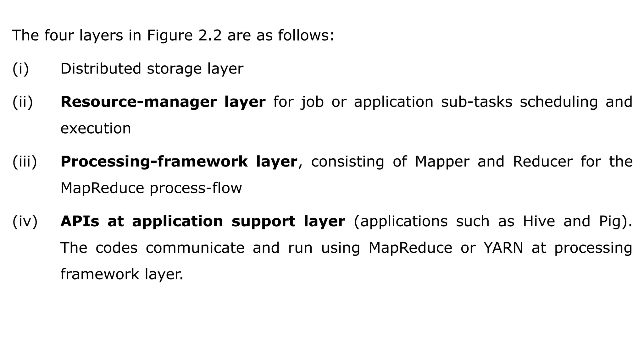 The four layers in Figure 2.2 are as follows:
(i) Distributed storage layer
(ii) Resource-manager layer for job or application sub-tasks scheduling and
execution
(iii) Processing-framework layer, consisting of Mapper and Reducer for the
MapReduce process-flow
(iv) APIs at application support layer (applications such as Hive and Pig).
The codes communicate and run using MapReduce or YARN at processing
framework layer.
 