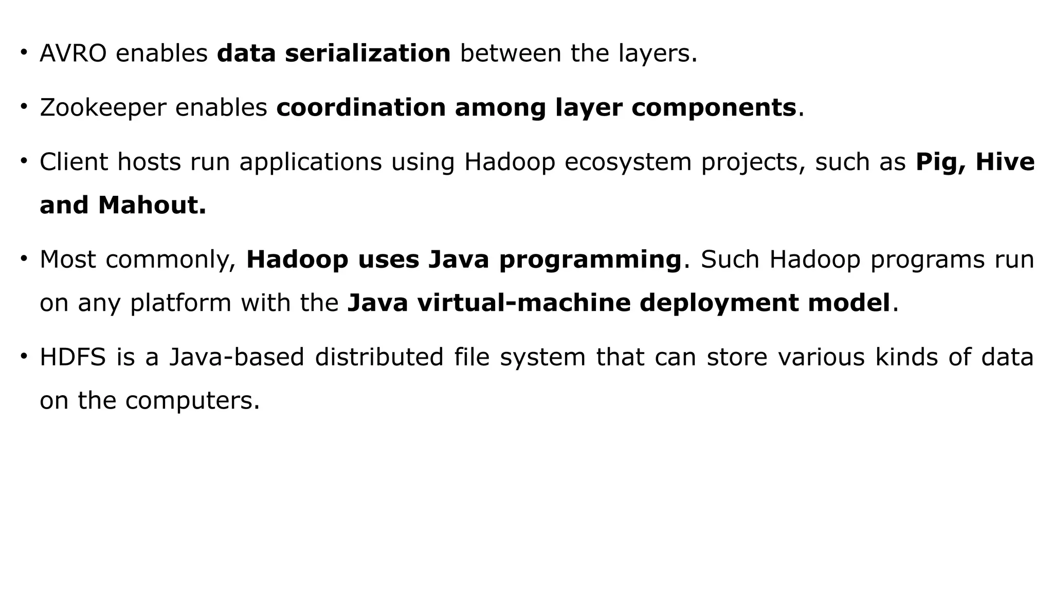 • AVRO enables data serialization between the layers.
• Zookeeper enables coordination among layer components.
• Client hosts run applications using Hadoop ecosystem projects, such as Pig, Hive
and Mahout.
• Most commonly, Hadoop uses Java programming. Such Hadoop programs run
on any platform with the Java virtual-machine deployment model.
• HDFS is a Java-based distributed file system that can store various kinds of data
on the computers.
 