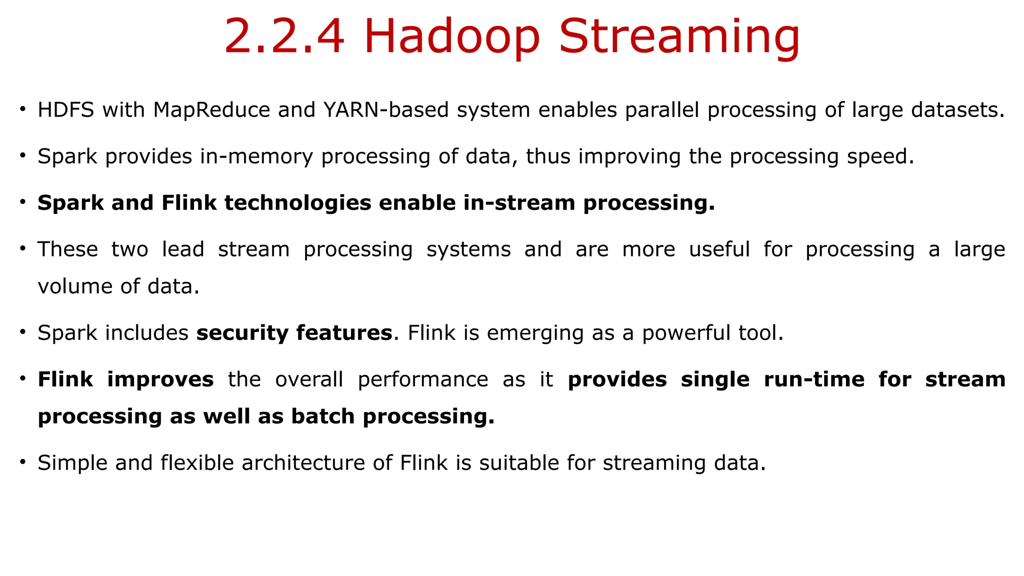 2.2.4 Hadoop Streaming
• HDFS with MapReduce and YARN-based system enables parallel processing of large datasets.
• Spark provides in-memory processing of data, thus improving the processing speed.
• Spark and Flink technologies enable in-stream processing.
• These two lead stream processing systems and are more useful for processing a large
volume of data.
• Spark includes security features. Flink is emerging as a powerful tool.
• Flink improves the overall performance as it provides single run-time for stream
processing as well as batch processing.
• Simple and flexible architecture of Flink is suitable for streaming data.
 