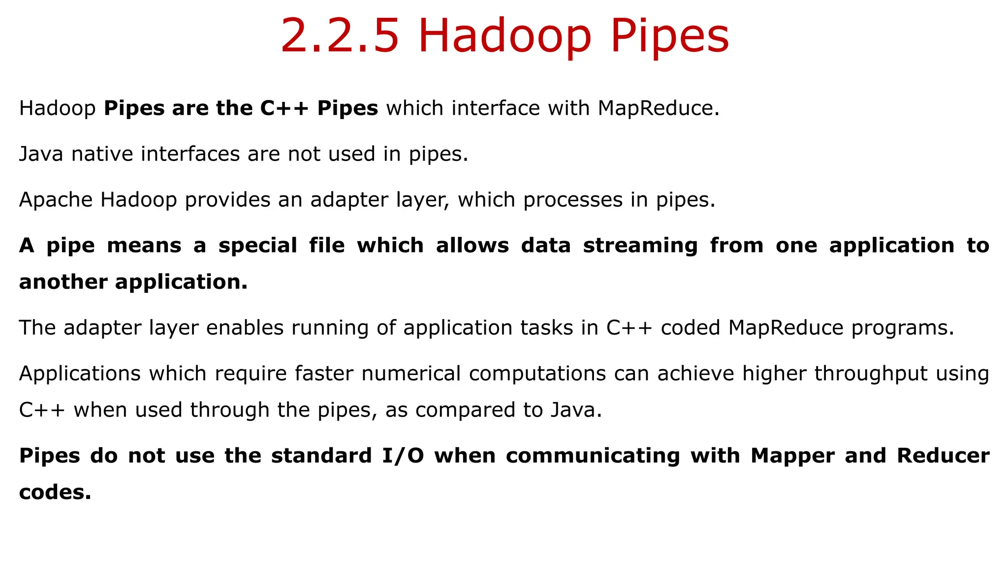 2.2.5 Hadoop Pipes
Hadoop Pipes are the C++ Pipes which interface with MapReduce.
Java native interfaces are not used in pipes.
Apache Hadoop provides an adapter layer, which processes in pipes.
A pipe means a special file which allows data streaming from one application to
another application.
The adapter layer enables running of application tasks in C++ coded MapReduce programs.
Applications which require faster numerical computations can achieve higher throughput using
C++ when used through the pipes, as compared to Java.
Pipes do not use the standard I/O when communicating with Mapper and Reducer
codes.
 