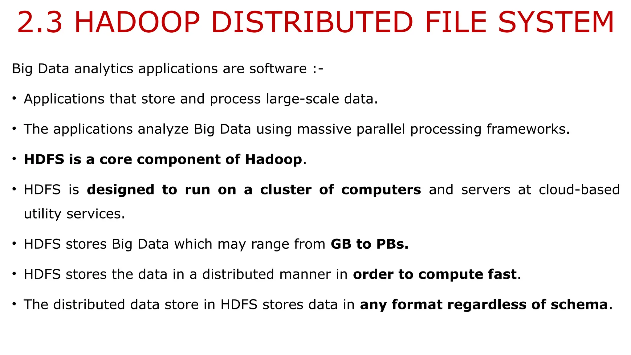 2.3 HADOOP DISTRIBUTED FILE SYSTEM
Big Data analytics applications are software :-
• Applications that store and process large-scale data.
• The applications analyze Big Data using massive parallel processing frameworks.
• HDFS is a core component of Hadoop.
• HDFS is designed to run on a cluster of computers and servers at cloud-based
utility services.
• HDFS stores Big Data which may range from GB to PBs.
• HDFS stores the data in a distributed manner in order to compute fast.
• The distributed data store in HDFS stores data in any format regardless of schema.
 