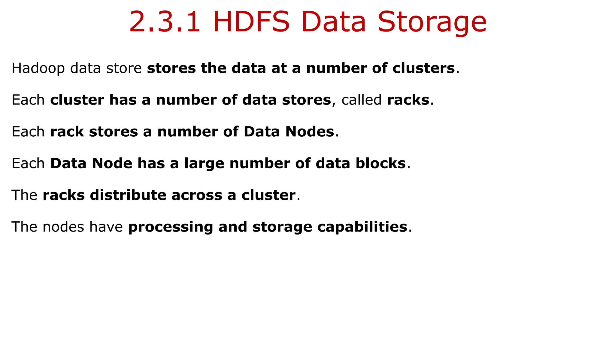 2.3.1 HDFS Data Storage
Hadoop data store stores the data at a number of clusters.
Each cluster has a number of data stores, called racks.
Each rack stores a number of Data Nodes.
Each Data Node has a large number of data blocks.
The racks distribute across a cluster.
The nodes have processing and storage capabilities.
 