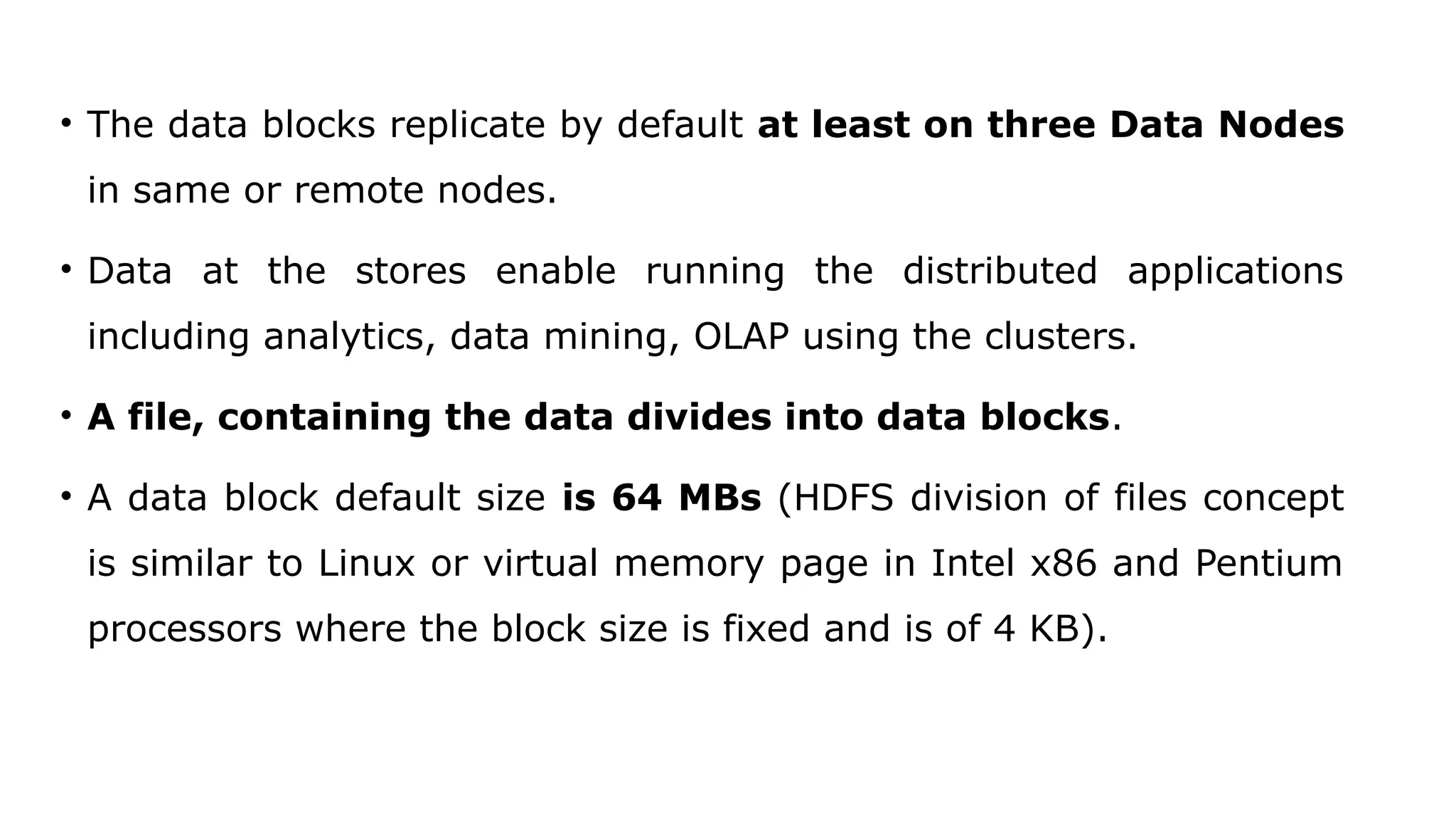 • The data blocks replicate by default at least on three Data Nodes
in same or remote nodes.
• Data at the stores enable running the distributed applications
including analytics, data mining, OLAP using the clusters.
• A file, containing the data divides into data blocks.
• A data block default size is 64 MBs (HDFS division of files concept
is similar to Linux or virtual memory page in Intel x86 and Pentium
processors where the block size is fixed and is of 4 KB).
 