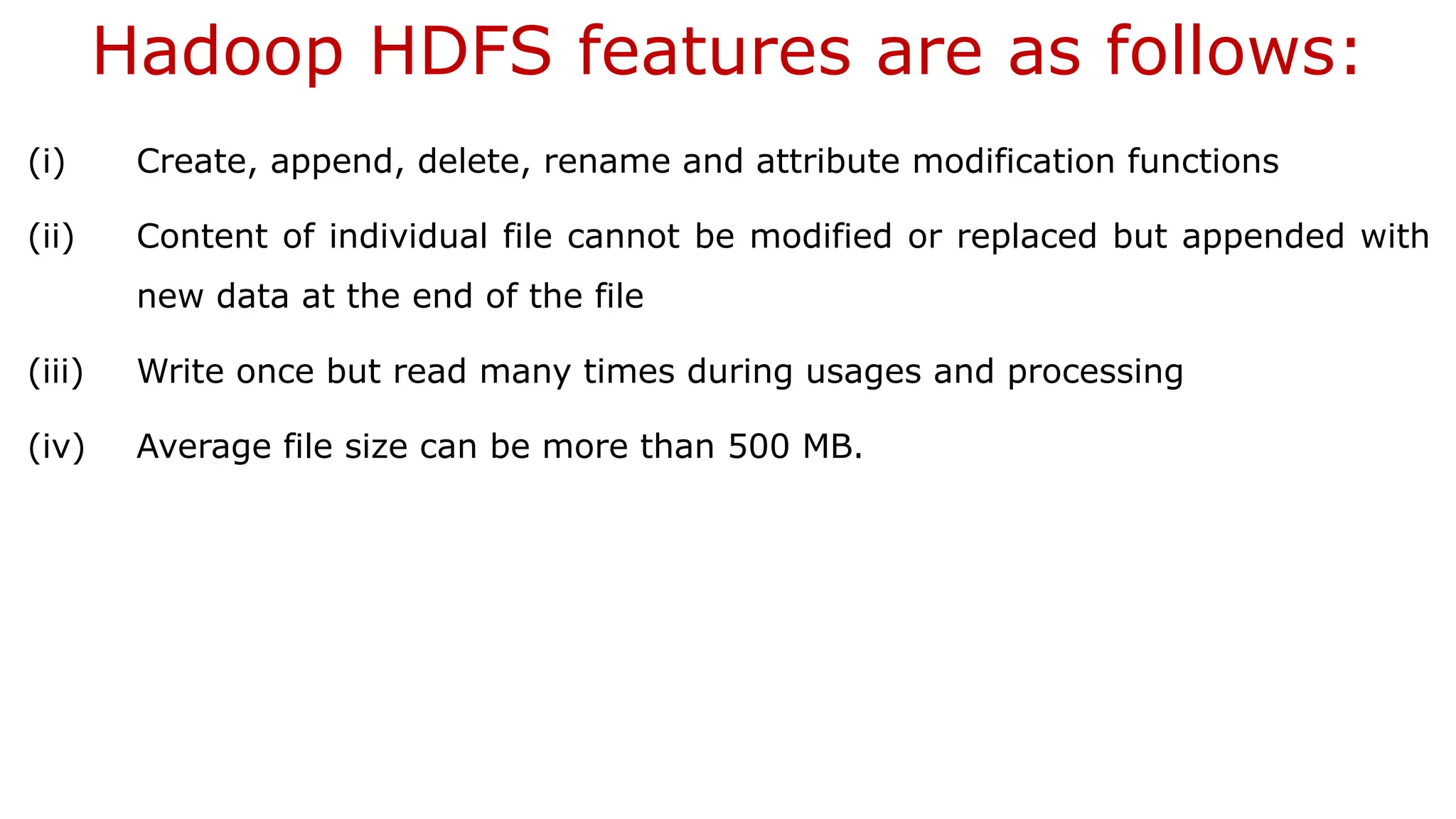 Hadoop HDFS features are as follows:
(i) Create, append, delete, rename and attribute modification functions
(ii) Content of individual file cannot be modified or replaced but appended with
new data at the end of the file
(iii) Write once but read many times during usages and processing
(iv) Average file size can be more than 500 MB.
 