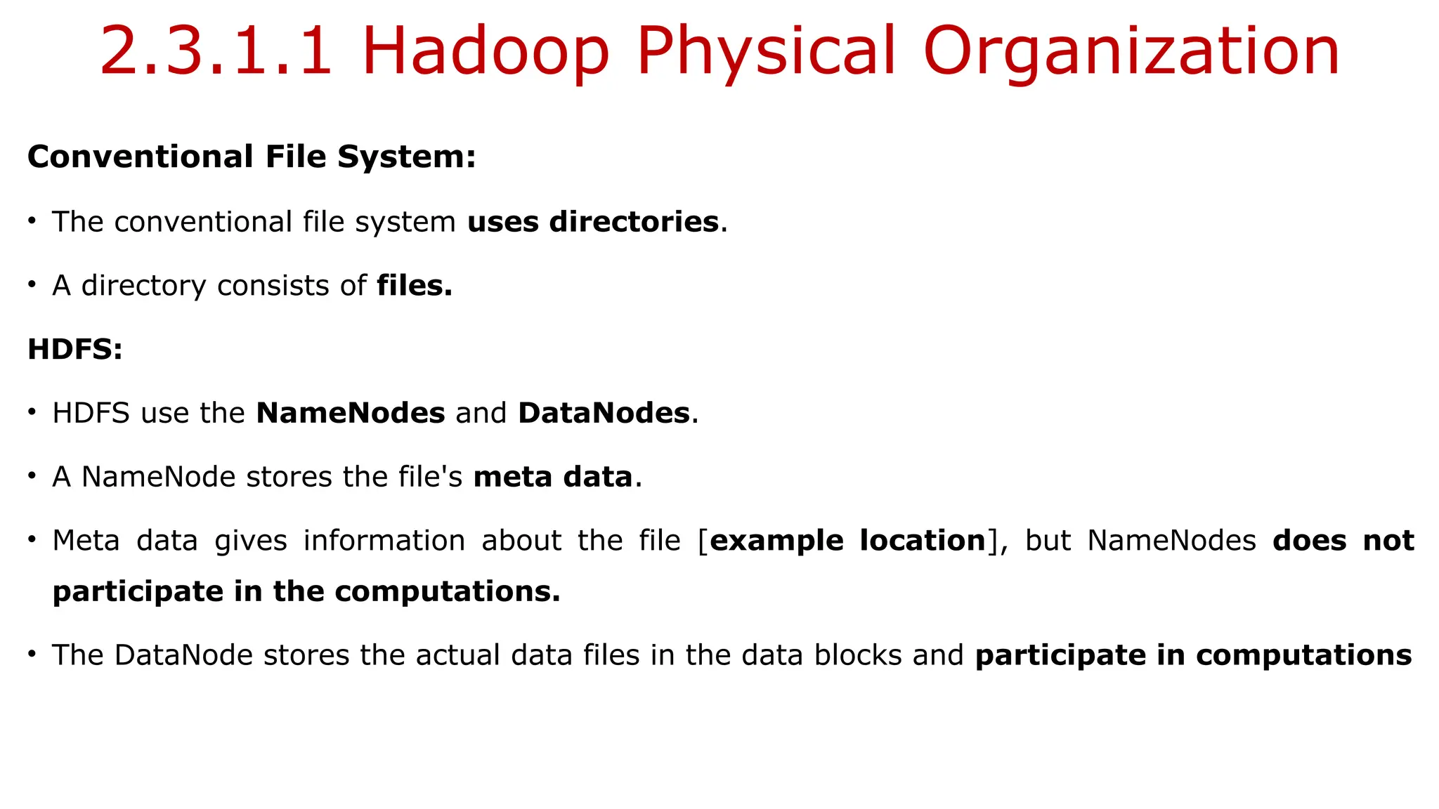 2.3.1.1 Hadoop Physical Organization
Conventional File System:
• The conventional file system uses directories.
• A directory consists of files.
HDFS:
• HDFS use the NameNodes and DataNodes.
• A NameNode stores the file's meta data.
• Meta data gives information about the file [example location], but NameNodes does not
participate in the computations.
• The DataNode stores the actual data files in the data blocks and participate in computations
 