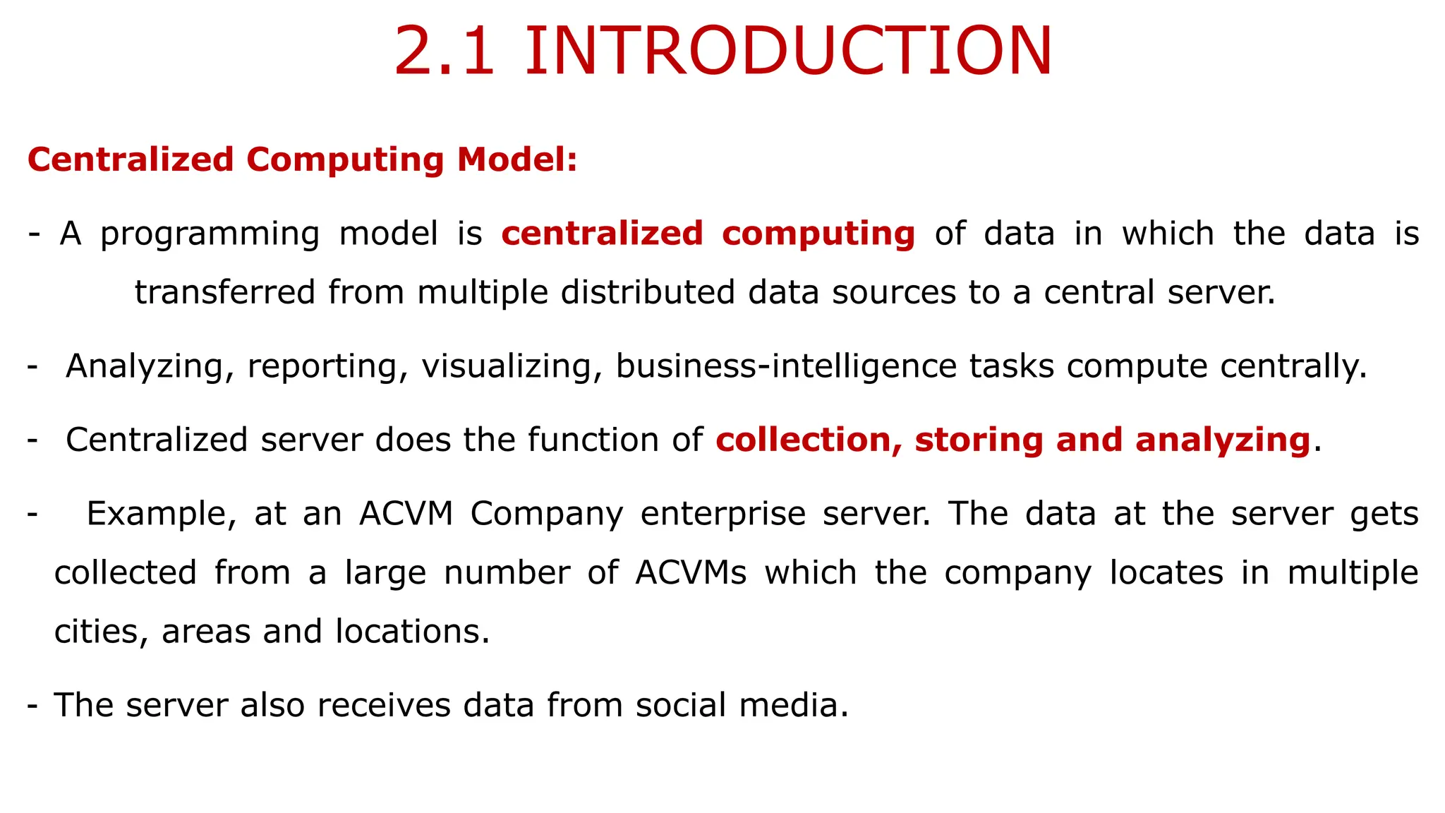 2.1 INTRODUCTION
Centralized Computing Model:
- A programming model is centralized computing of data in which the data is
transferred from multiple distributed data sources to a central server.
- Analyzing, reporting, visualizing, business-intelligence tasks compute centrally.
- Centralized server does the function of collection, storing and analyzing.
- Example, at an ACVM Company enterprise server. The data at the server gets
collected from a large number of ACVMs which the company locates in multiple
cities, areas and locations.
- The server also receives data from social media.
 