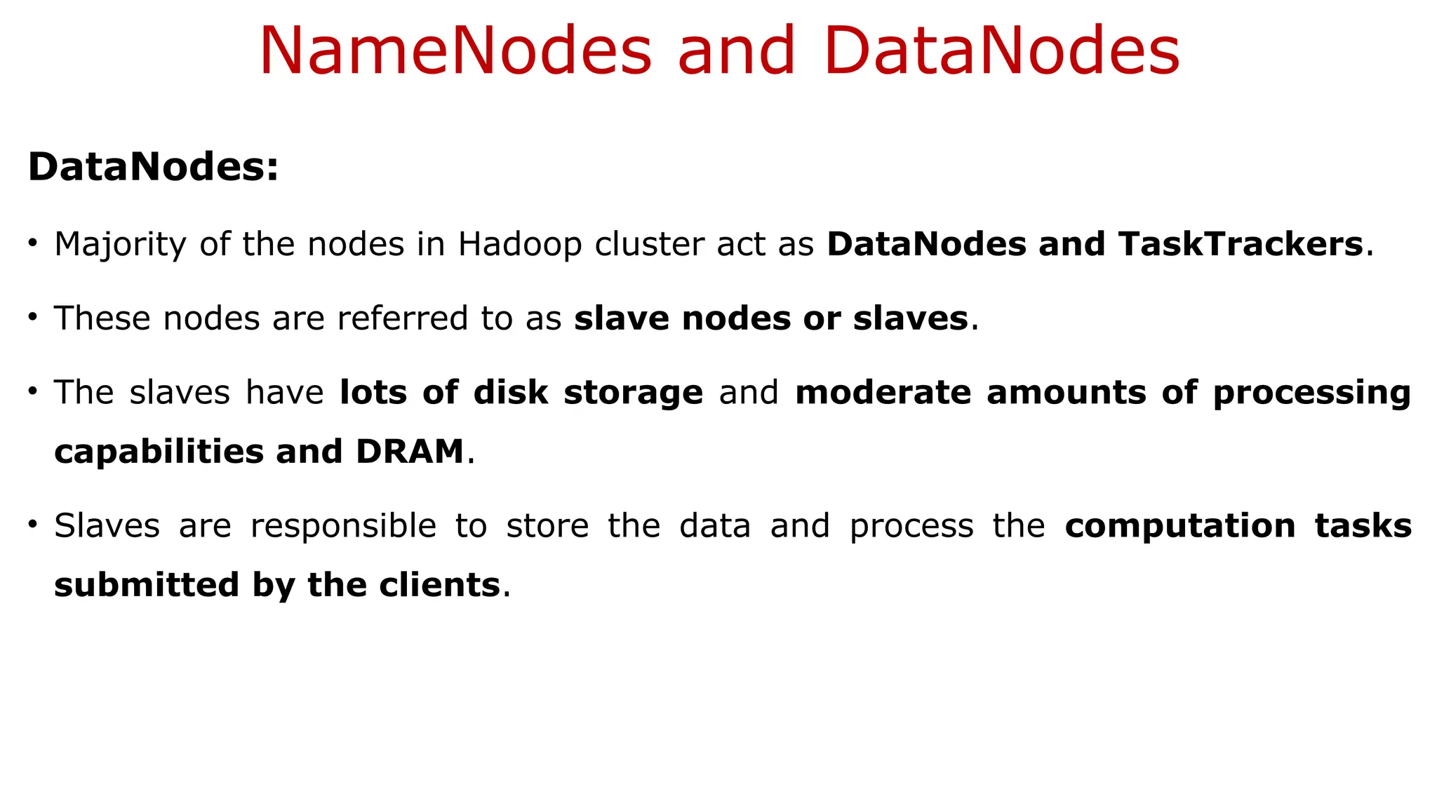 NameNodes and DataNodes
DataNodes:
• Majority of the nodes in Hadoop cluster act as DataNodes and TaskTrackers.
• These nodes are referred to as slave nodes or slaves.
• The slaves have lots of disk storage and moderate amounts of processing
capabilities and DRAM.
• Slaves are responsible to store the data and process the computation tasks
submitted by the clients.
 