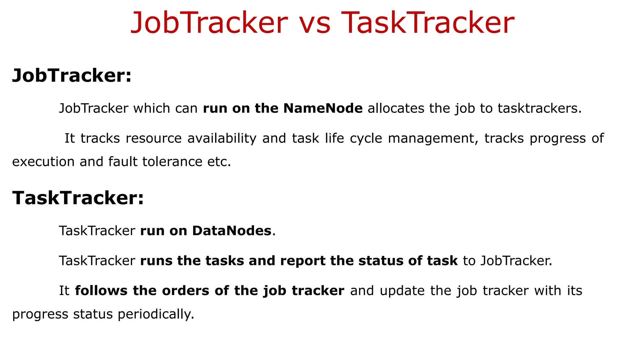JobTracker vs TaskTracker
JobTracker:
JobTracker which can run on the NameNode allocates the job to tasktrackers.
It tracks resource availability and task life cycle management, tracks progress of
execution and fault tolerance etc.
TaskTracker:
TaskTracker run on DataNodes.
TaskTracker runs the tasks and report the status of task to JobTracker.
It follows the orders of the job tracker and update the job tracker with its
progress status periodically.
 