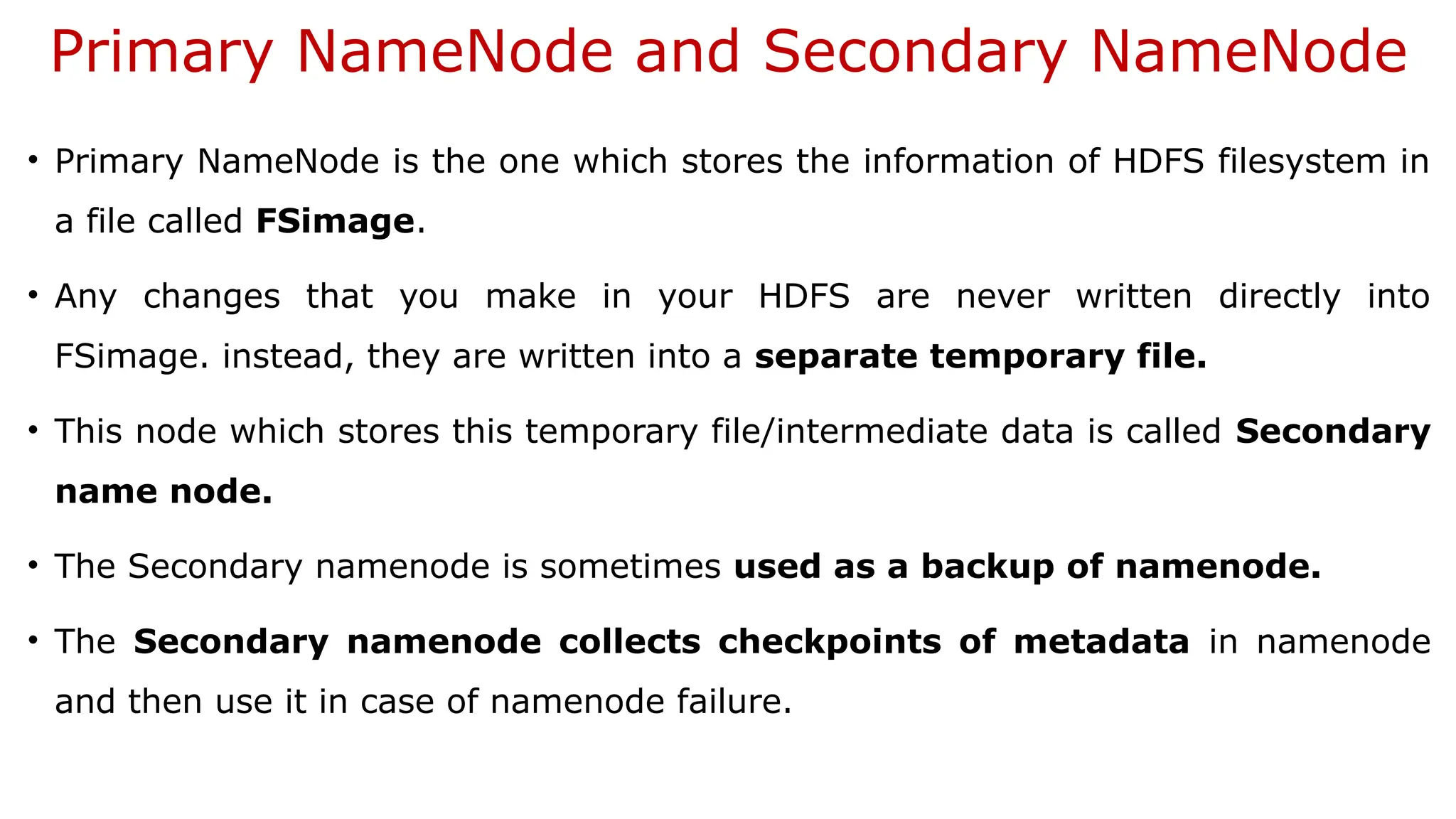 Primary NameNode and Secondary NameNode
• Primary NameNode is the one which stores the information of HDFS filesystem in
a file called FSimage.
• Any changes that you make in your HDFS are never written directly into
FSimage. instead, they are written into a separate temporary file.
• This node which stores this temporary file/intermediate data is called Secondary
name node.
• The Secondary namenode is sometimes used as a backup of namenode.
• The Secondary namenode collects checkpoints of metadata in namenode
and then use it in case of namenode failure.
 