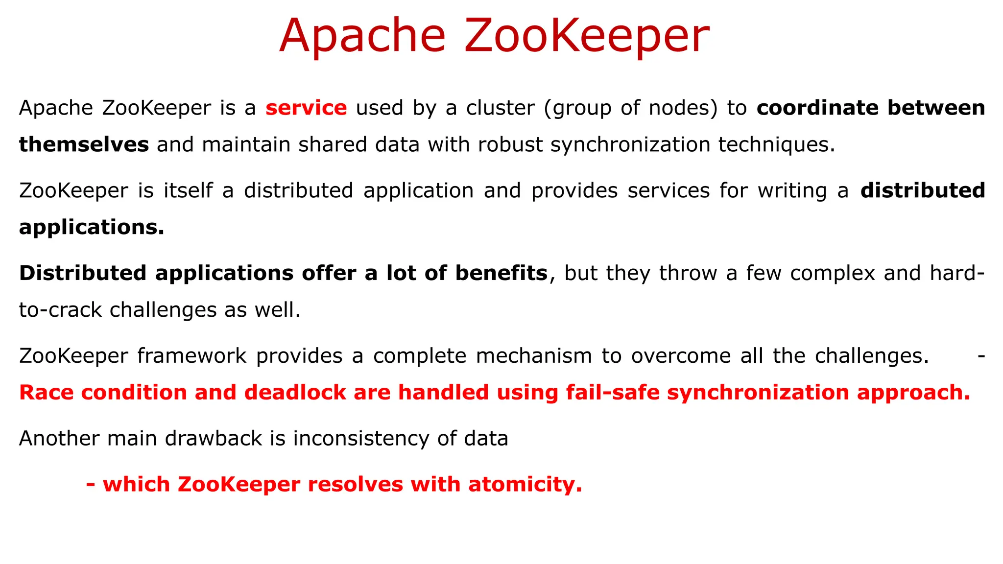 Apache ZooKeeper
Apache ZooKeeper is a service used by a cluster (group of nodes) to coordinate between
themselves and maintain shared data with robust synchronization techniques.
ZooKeeper is itself a distributed application and provides services for writing a distributed
applications.
Distributed applications offer a lot of benefits, but they throw a few complex and hard-
to-crack challenges as well.
ZooKeeper framework provides a complete mechanism to overcome all the challenges. -
Race condition and deadlock are handled using fail-safe synchronization approach.
Another main drawback is inconsistency of data
- which ZooKeeper resolves with atomicity.
 