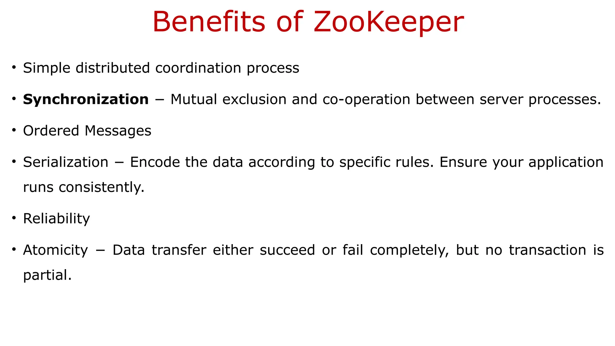 Benefits of ZooKeeper
• Simple distributed coordination process
• Synchronization − Mutual exclusion and co-operation between server processes.
• Ordered Messages
• Serialization − Encode the data according to specific rules. Ensure your application
runs consistently.
• Reliability
• Atomicity − Data transfer either succeed or fail completely, but no transaction is
partial.
 