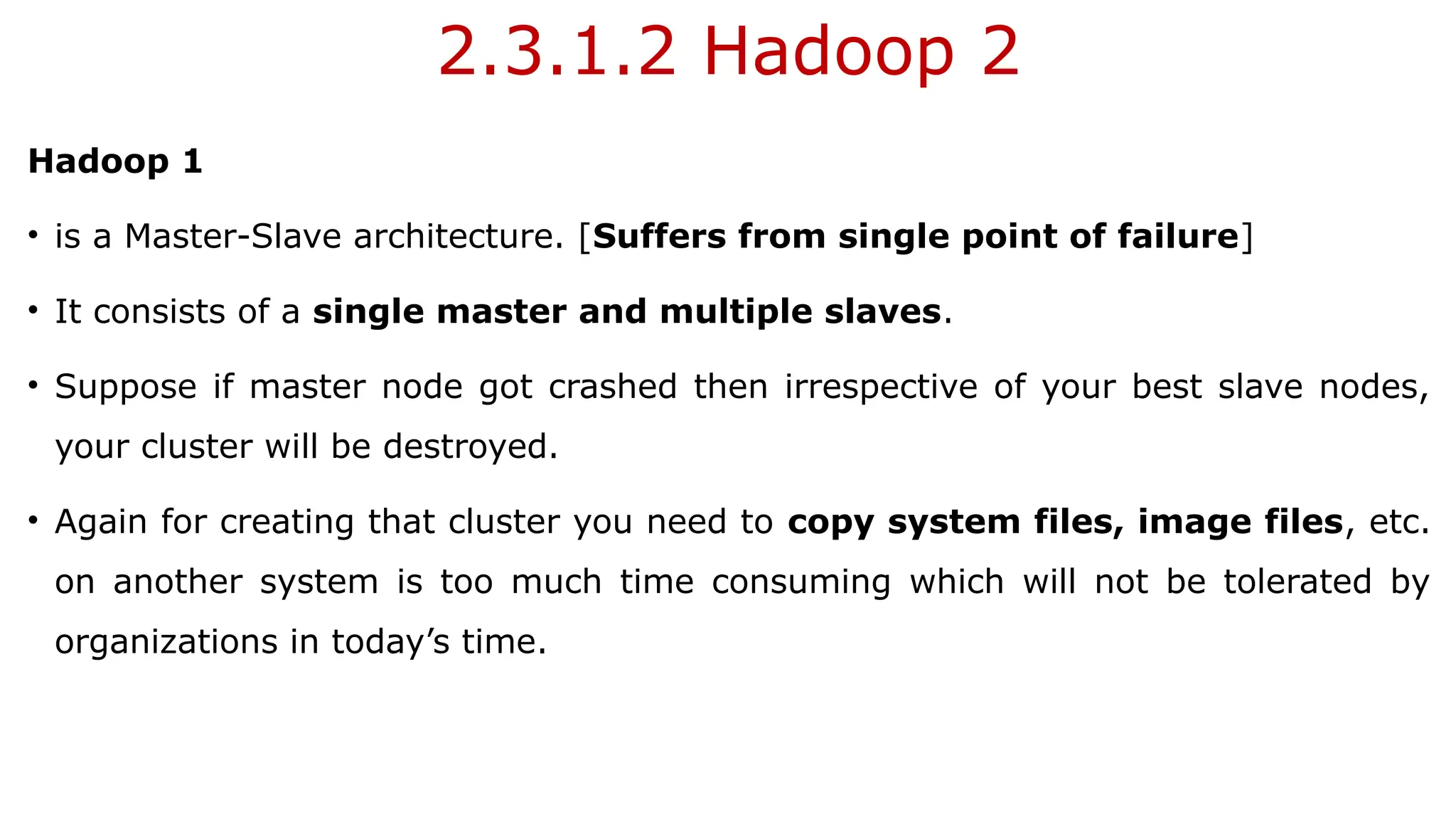 2.3.1.2 Hadoop 2
Hadoop 1
• is a Master-Slave architecture. [Suffers from single point of failure]
• It consists of a single master and multiple slaves.
• Suppose if master node got crashed then irrespective of your best slave nodes,
your cluster will be destroyed.
• Again for creating that cluster you need to copy system files, image files, etc.
on another system is too much time consuming which will not be tolerated by
organizations in today’s time.
 