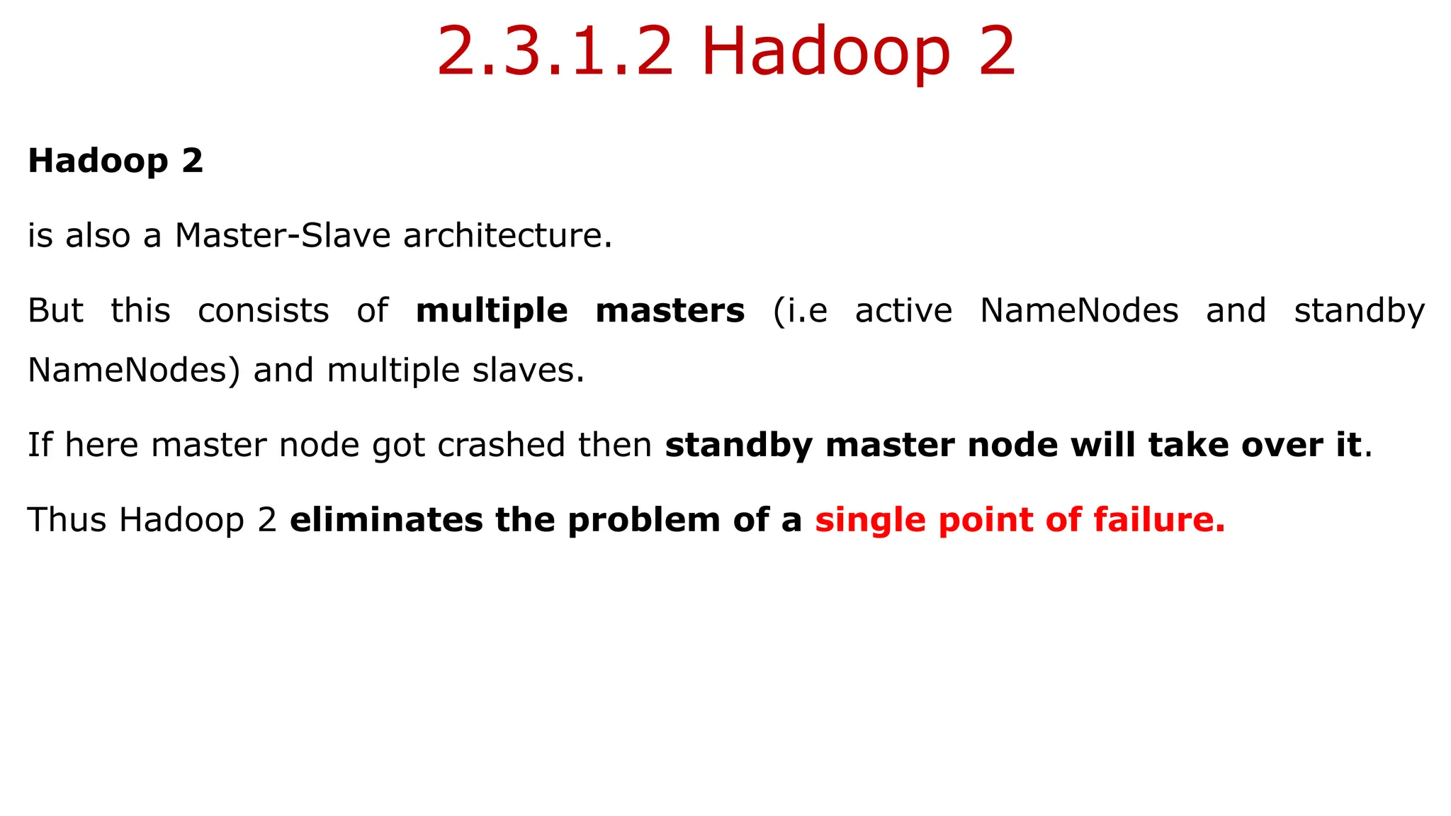 2.3.1.2 Hadoop 2
Hadoop 2
is also a Master-Slave architecture.
But this consists of multiple masters (i.e active NameNodes and standby
NameNodes) and multiple slaves.
If here master node got crashed then standby master node will take over it.
Thus Hadoop 2 eliminates the problem of a single point of failure.
 