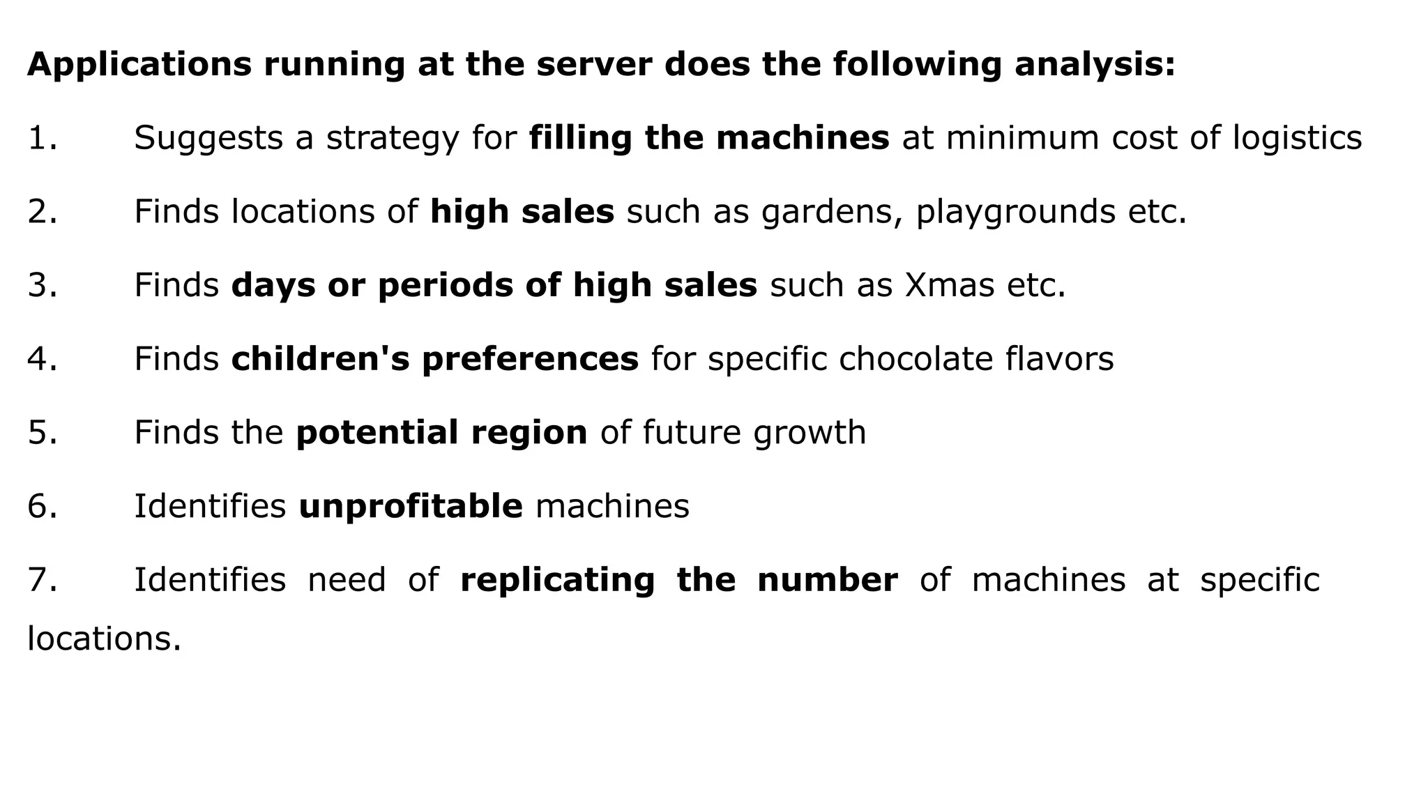 Applications running at the server does the following analysis:
1. Suggests a strategy for filling the machines at minimum cost of logistics
2. Finds locations of high sales such as gardens, playgrounds etc.
3. Finds days or periods of high sales such as Xmas etc.
4. Finds children's preferences for specific chocolate flavors
5. Finds the potential region of future growth
6. Identifies unprofitable machines
7. Identifies need of replicating the number of machines at specific
locations.
 