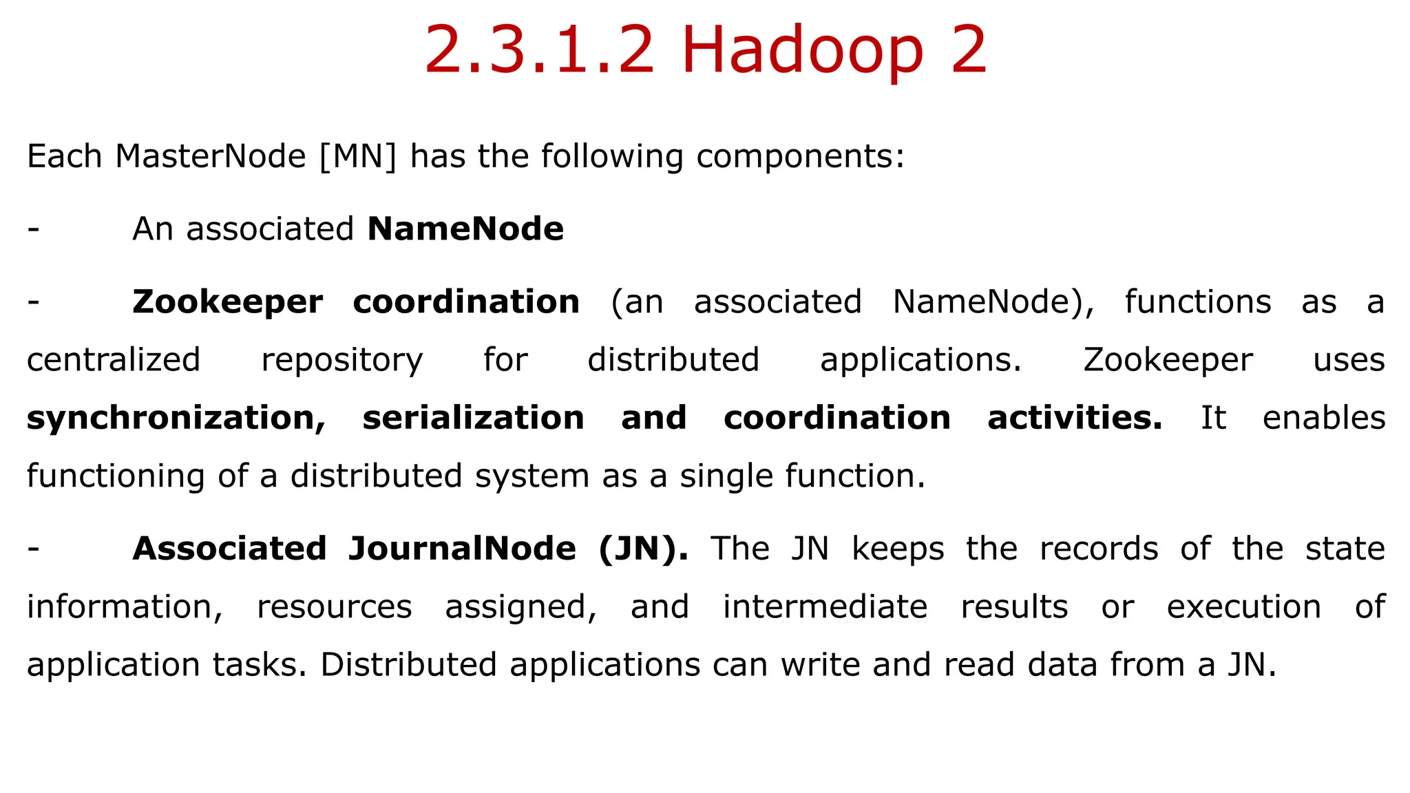 2.3.1.2 Hadoop 2
Each MasterNode [MN] has the following components:
- An associated NameNode
- Zookeeper coordination (an associated NameNode), functions as a
centralized repository for distributed applications. Zookeeper uses
synchronization, serialization and coordination activities. It enables
functioning of a distributed system as a single function.
- Associated JournalNode (JN). The JN keeps the records of the state
information, resources assigned, and intermediate results or execution of
application tasks. Distributed applications can write and read data from a JN.
 
