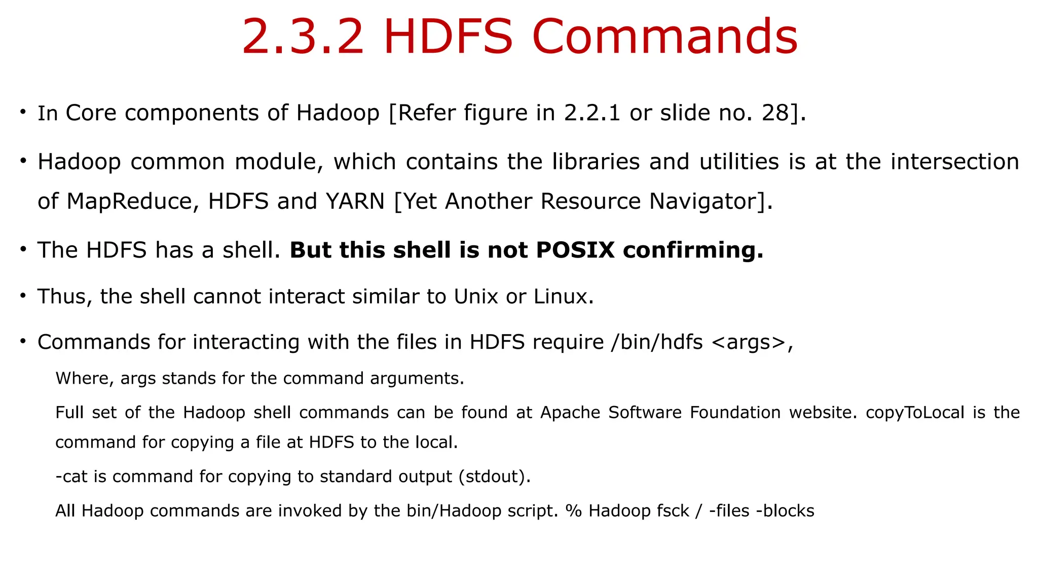 2.3.2 HDFS Commands
• In Core components of Hadoop [Refer figure in 2.2.1 or slide no. 28].
• Hadoop common module, which contains the libraries and utilities is at the intersection
of MapReduce, HDFS and YARN [Yet Another Resource Navigator].
• The HDFS has a shell. But this shell is not POSIX confirming.
• Thus, the shell cannot interact similar to Unix or Linux.
• Commands for interacting with the files in HDFS require /bin/hdfs <args>,
Where, args stands for the command arguments.
Full set of the Hadoop shell commands can be found at Apache Software Foundation website. copyToLocal is the
command for copying a file at HDFS to the local.
-cat is command for copying to standard output (stdout).
All Hadoop commands are invoked by the bin/Hadoop script. % Hadoop fsck / -files -blocks
 