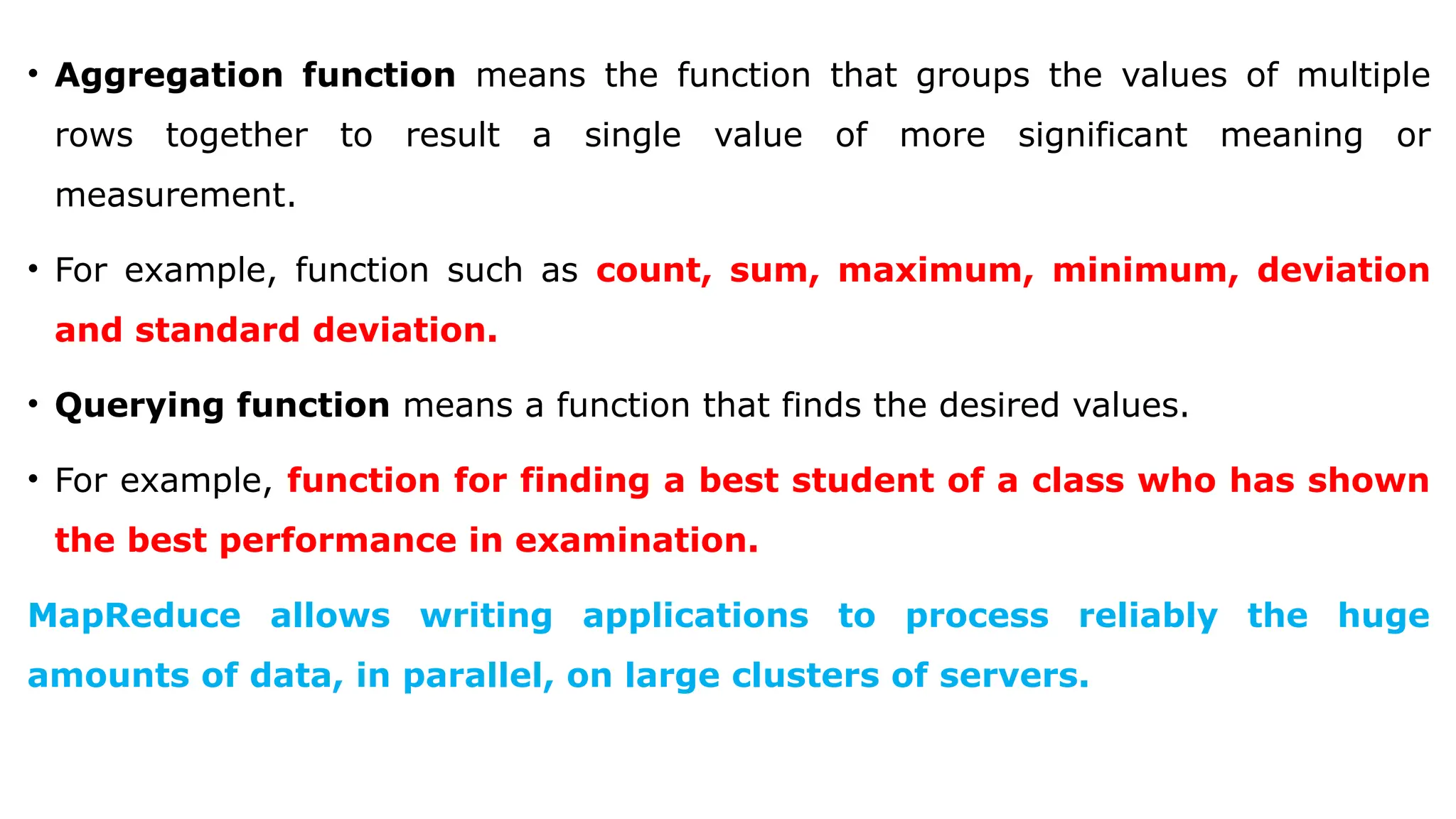 • Aggregation function means the function that groups the values of multiple
rows together to result a single value of more significant meaning or
measurement.
• For example, function such as count, sum, maximum, minimum, deviation
and standard deviation.
• Querying function means a function that finds the desired values.
• For example, function for finding a best student of a class who has shown
the best performance in examination.
MapReduce allows writing applications to process reliably the huge
amounts of data, in parallel, on large clusters of servers.
 