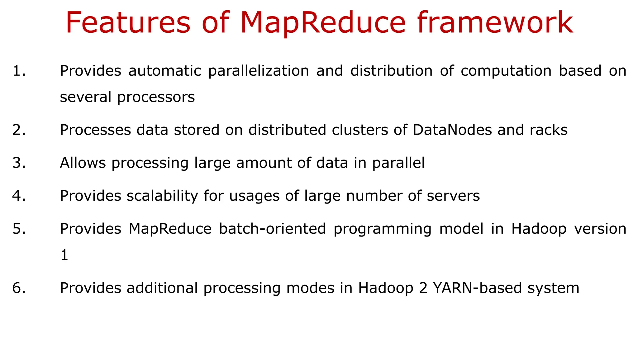 Features of MapReduce framework
1. Provides automatic parallelization and distribution of computation based on
several processors
2. Processes data stored on distributed clusters of DataNodes and racks
3. Allows processing large amount of data in parallel
4. Provides scalability for usages of large number of servers
5. Provides MapReduce batch-oriented programming model in Hadoop version
1
6. Provides additional processing modes in Hadoop 2 YARN-based system
 