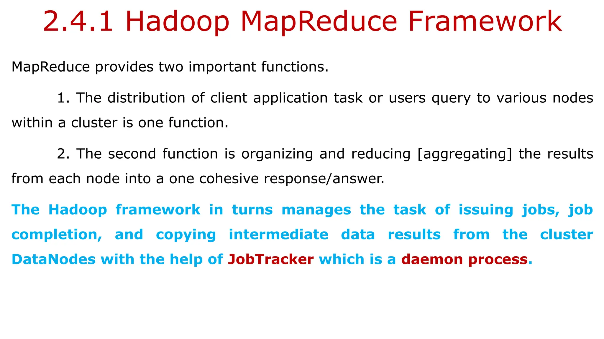 2.4.1 Hadoop MapReduce Framework
MapReduce provides two important functions.
1. The distribution of client application task or users query to various nodes
within a cluster is one function.
2. The second function is organizing and reducing [aggregating] the results
from each node into a one cohesive response/answer.
The Hadoop framework in turns manages the task of issuing jobs, job
completion, and copying intermediate data results from the cluster
DataNodes with the help of JobTracker which is a daemon process.
 