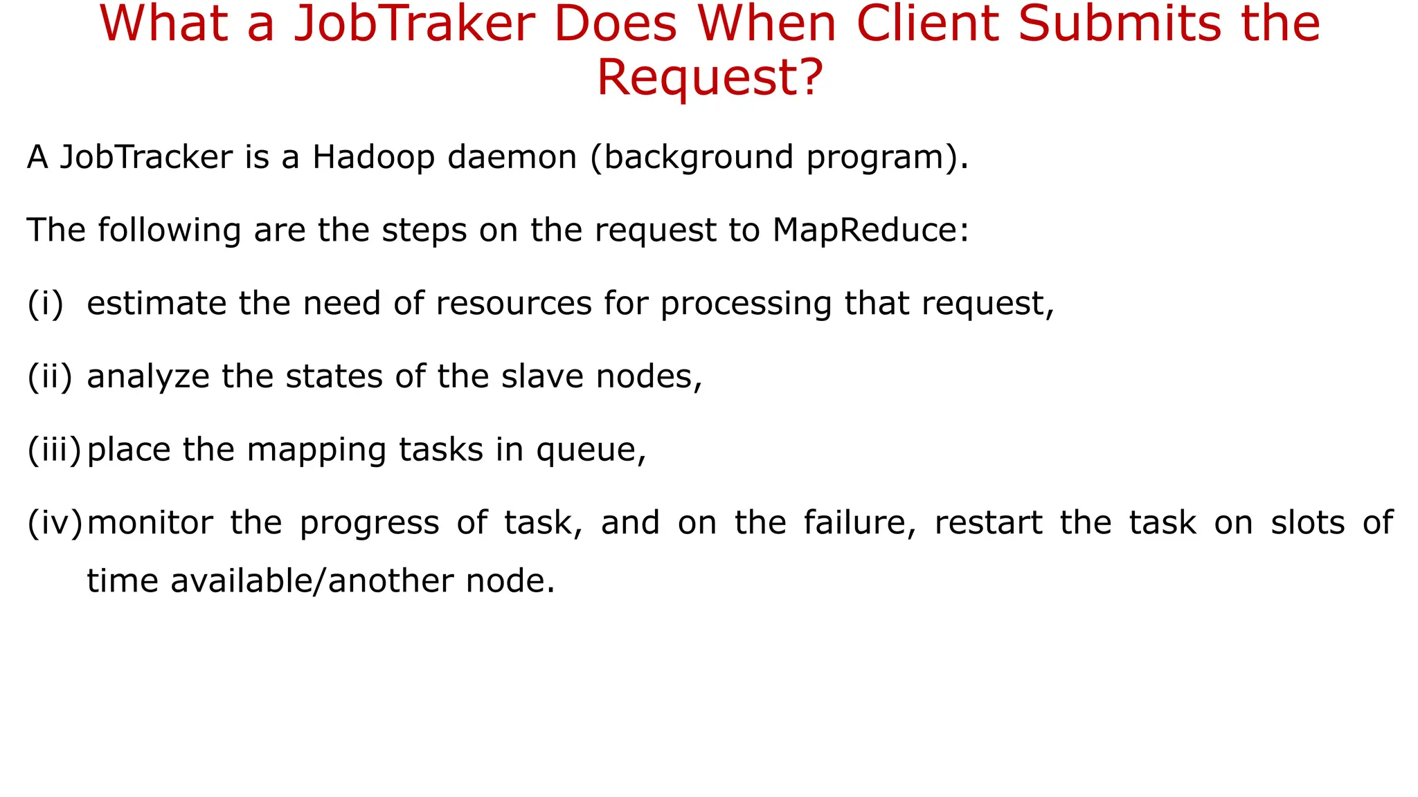 What a JobTraker Does When Client Submits the
Request?
A JobTracker is a Hadoop daemon (background program).
The following are the steps on the request to MapReduce:
(i) estimate the need of resources for processing that request,
(ii) analyze the states of the slave nodes,
(iii)place the mapping tasks in queue,
(iv)monitor the progress of task, and on the failure, restart the task on slots of
time available/another node.
 
