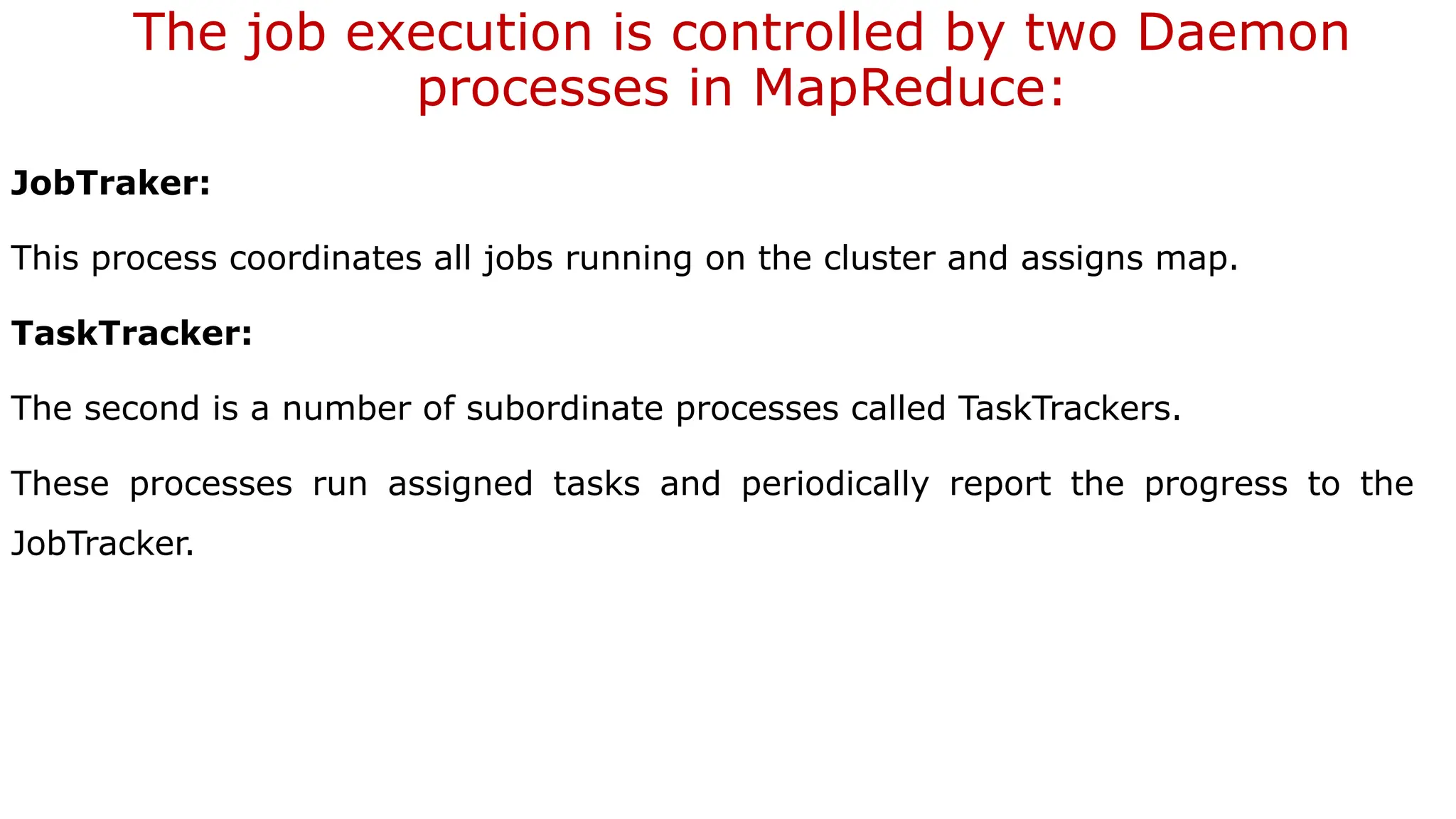 The job execution is controlled by two Daemon
processes in MapReduce:
JobTraker:
This process coordinates all jobs running on the cluster and assigns map.
TaskTracker:
The second is a number of subordinate processes called TaskTrackers.
These processes run assigned tasks and periodically report the progress to the
JobTracker.
 