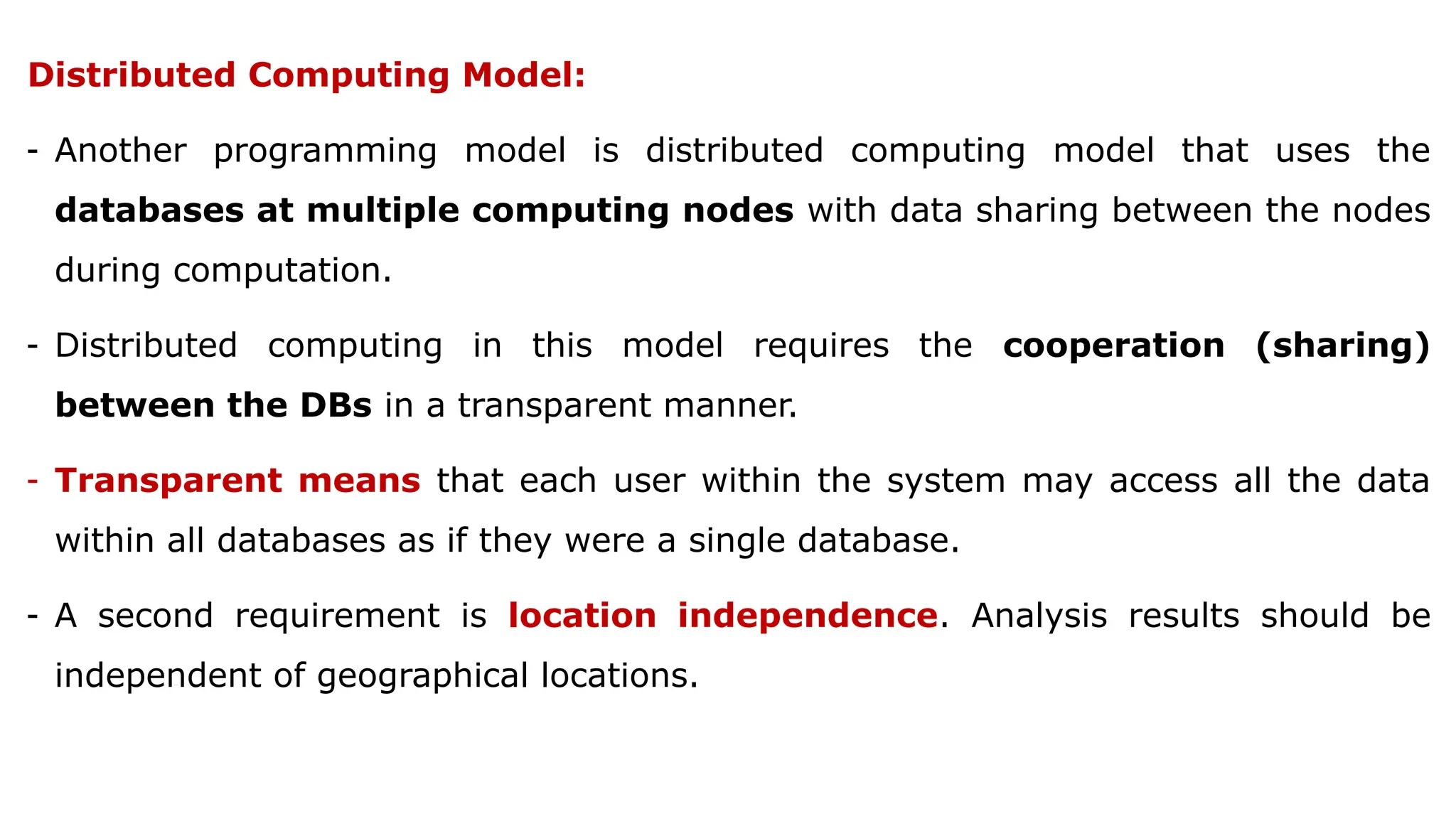 Distributed Computing Model:
- Another programming model is distributed computing model that uses the
databases at multiple computing nodes with data sharing between the nodes
during computation.
- Distributed computing in this model requires the cooperation (sharing)
between the DBs in a transparent manner.
- Transparent means that each user within the system may access all the data
within all databases as if they were a single database.
- A second requirement is location independence. Analysis results should be
independent of geographical locations.
 