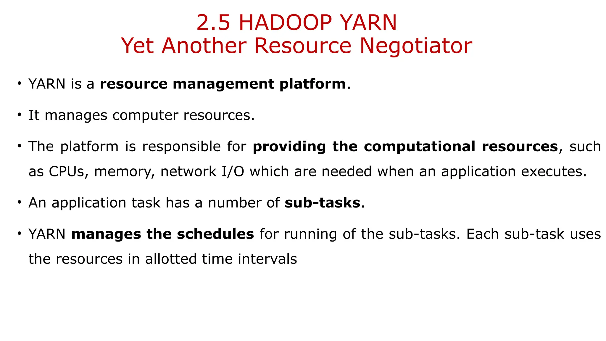 2.5 HADOOP YARN
Yet Another Resource Negotiator
• YARN is a resource management platform.
• It manages computer resources.
• The platform is responsible for providing the computational resources, such
as CPUs, memory, network I/O which are needed when an application executes.
• An application task has a number of sub-tasks.
• YARN manages the schedules for running of the sub-tasks. Each sub-task uses
the resources in allotted time intervals
 