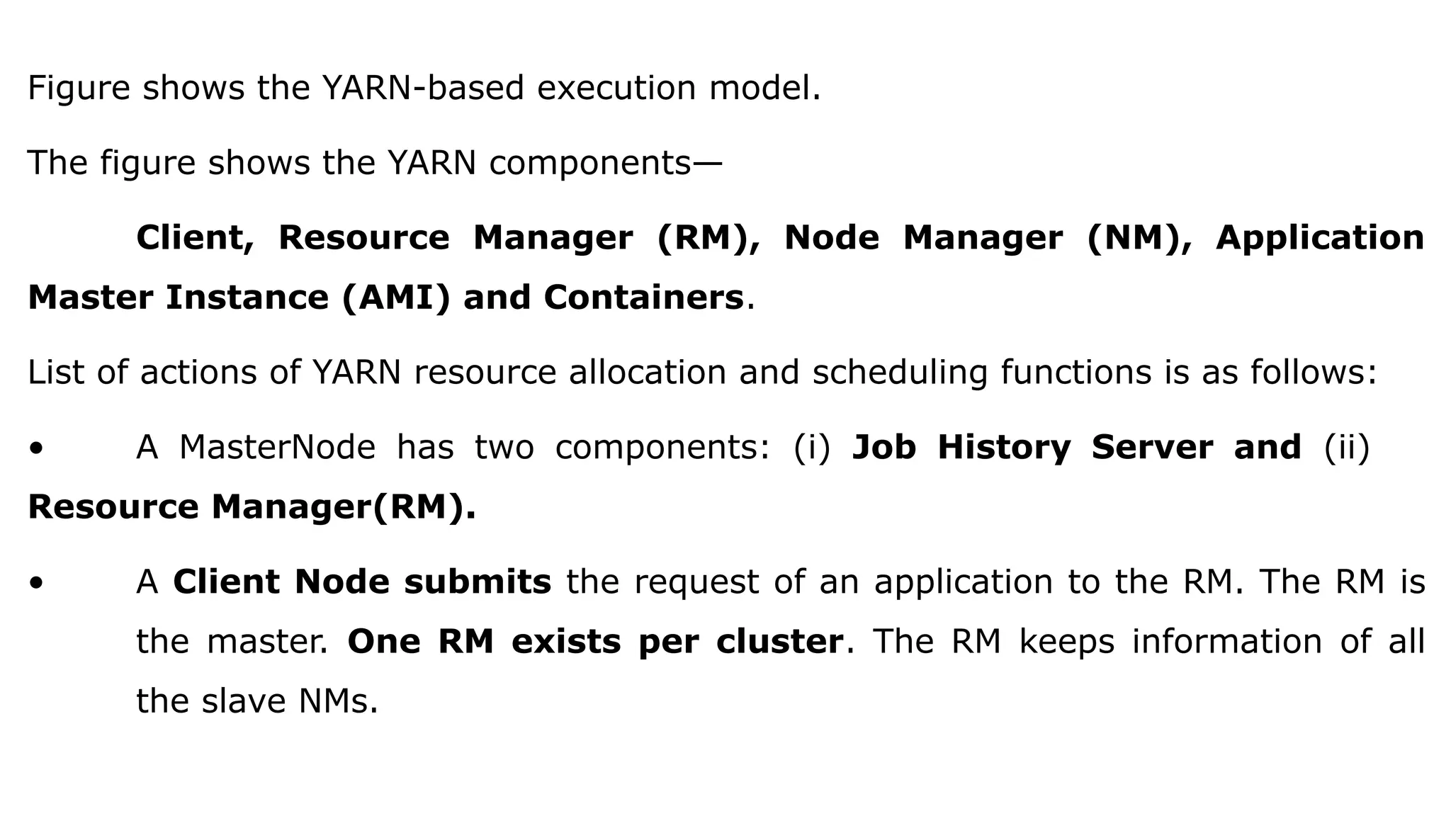 Figure shows the YARN-based execution model.
The figure shows the YARN components—
Client, Resource Manager (RM), Node Manager (NM), Application
Master Instance (AMI) and Containers.
List of actions of YARN resource allocation and scheduling functions is as follows:
• A MasterNode has two components: (i) Job History Server and (ii)
Resource Manager(RM).
• A Client Node submits the request of an application to the RM. The RM is
the master. One RM exists per cluster. The RM keeps information of all
the slave NMs.
 