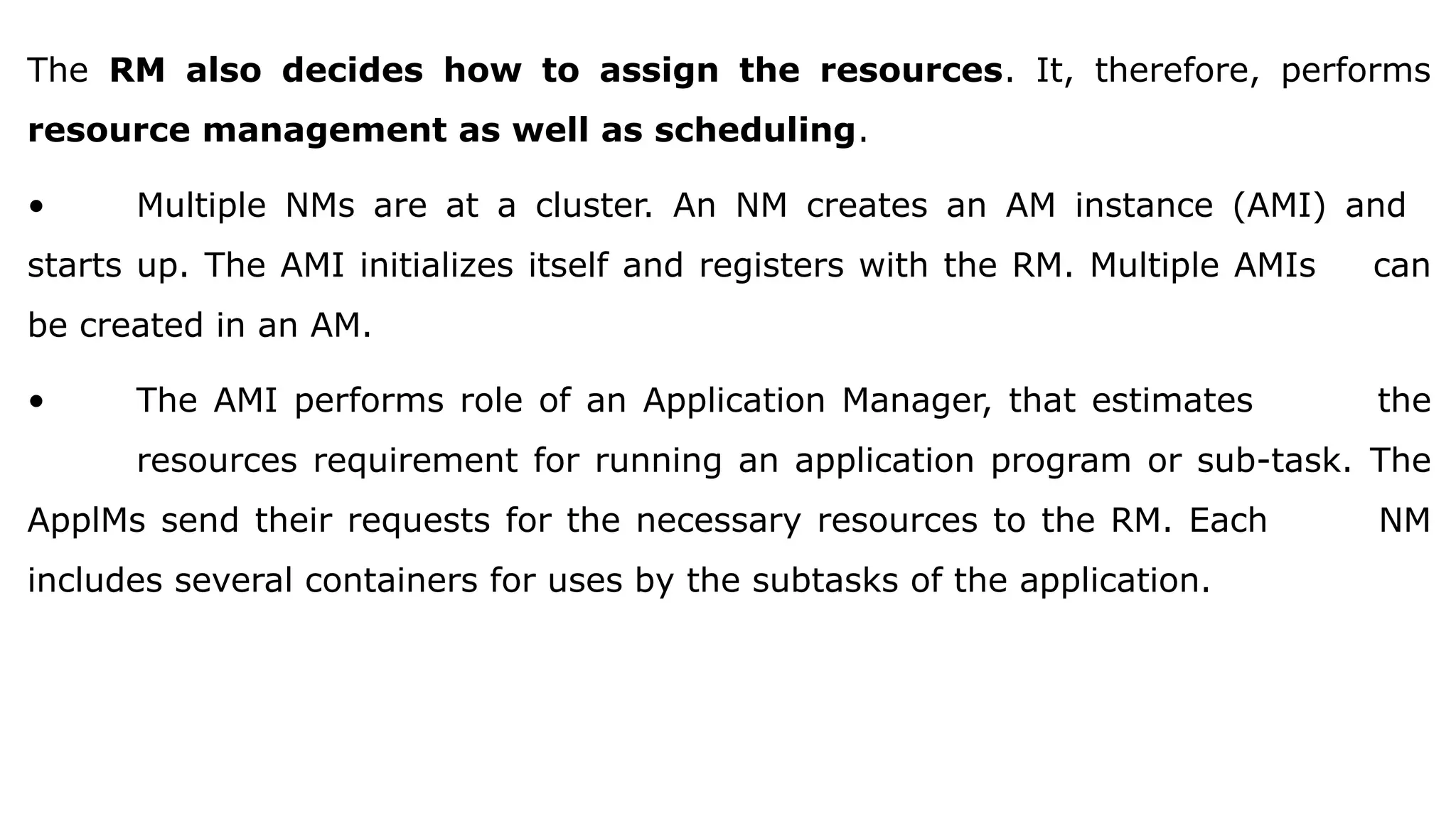 The RM also decides how to assign the resources. It, therefore, performs
resource management as well as scheduling.
• Multiple NMs are at a cluster. An NM creates an AM instance (AMI) and
starts up. The AMI initializes itself and registers with the RM. Multiple AMIs can
be created in an AM.
• The AMI performs role of an Application Manager, that estimates the
resources requirement for running an application program or sub-task. The
ApplMs send their requests for the necessary resources to the RM. Each NM
includes several containers for uses by the subtasks of the application.
 