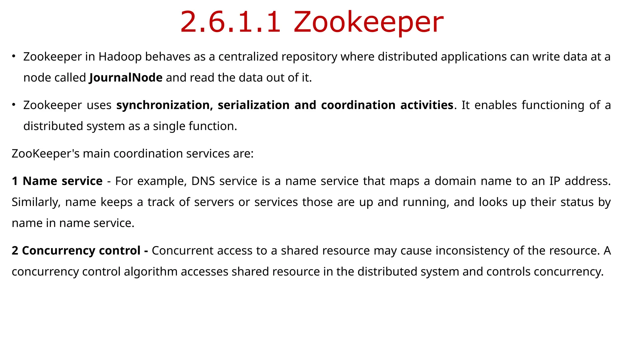 2.6.1.1 Zookeeper
• Zookeeper in Hadoop behaves as a centralized repository where distributed applications can write data at a
node called JournalNode and read the data out of it.
• Zookeeper uses synchronization, serialization and coordination activities. It enables functioning of a
distributed system as a single function.
ZooKeeper's main coordination services are:
1 Name service - For example, DNS service is a name service that maps a domain name to an IP address.
Similarly, name keeps a track of servers or services those are up and running, and looks up their status by
name in name service.
2 Concurrency control - Concurrent access to a shared resource may cause inconsistency of the resource. A
concurrency control algorithm accesses shared resource in the distributed system and controls concurrency.
 