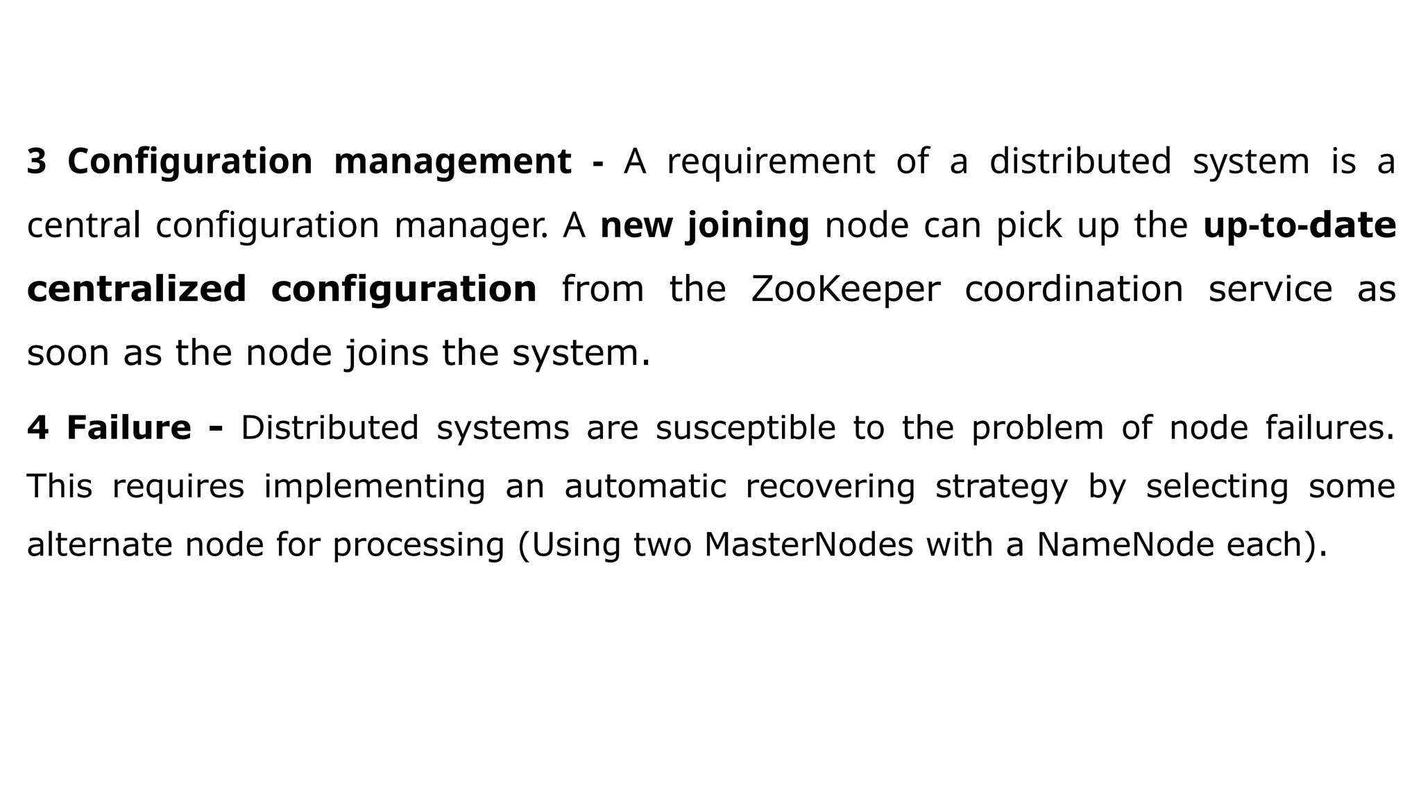 3 Configuration management - A requirement of a distributed system is a
central configuration manager. A new joining node can pick up the up-to-date
centralized configuration from the ZooKeeper coordination service as
soon as the node joins the system.
4 Failure - Distributed systems are susceptible to the problem of node failures.
This requires implementing an automatic recovering strategy by selecting some
alternate node for processing (Using two MasterNodes with a NameNode each).
 