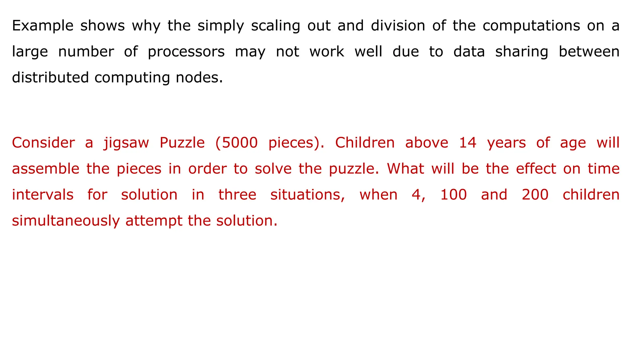 Example shows why the simply scaling out and division of the computations on a
large number of processors may not work well due to data sharing between
distributed computing nodes.
Consider a jigsaw Puzzle (5000 pieces). Children above 14 years of age will
assemble the pieces in order to solve the puzzle. What will be the effect on time
intervals for solution in three situations, when 4, 100 and 200 children
simultaneously attempt the solution.
 