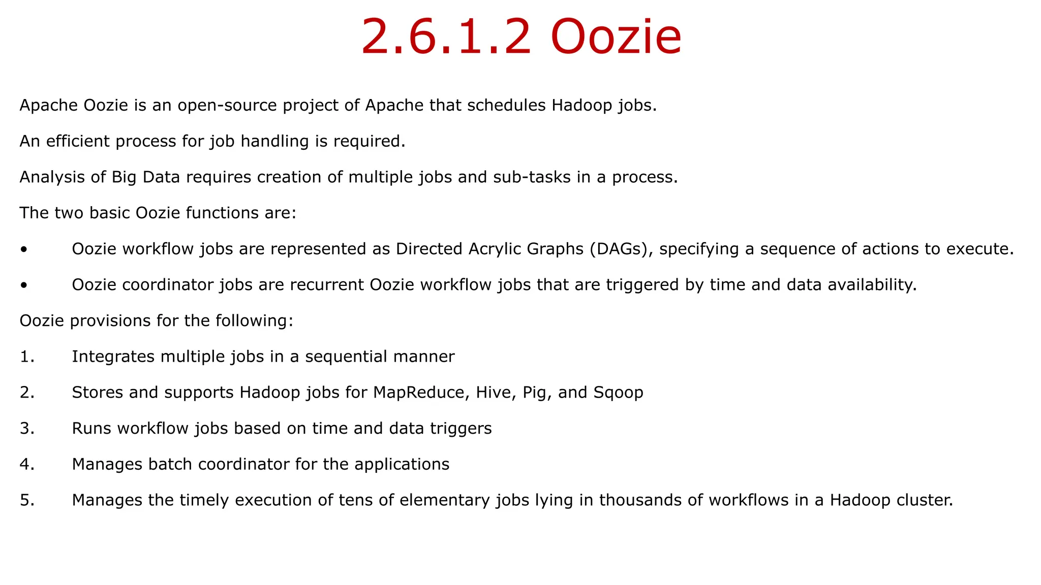 2.6.1.2 Oozie
Apache Oozie is an open-source project of Apache that schedules Hadoop jobs.
An efficient process for job handling is required.
Analysis of Big Data requires creation of multiple jobs and sub-tasks in a process.
The two basic Oozie functions are:
• Oozie workflow jobs are represented as Directed Acrylic Graphs (DAGs), specifying a sequence of actions to execute.
• Oozie coordinator jobs are recurrent Oozie workflow jobs that are triggered by time and data availability.
Oozie provisions for the following:
1. Integrates multiple jobs in a sequential manner
2. Stores and supports Hadoop jobs for MapReduce, Hive, Pig, and Sqoop
3. Runs workflow jobs based on time and data triggers
4. Manages batch coordinator for the applications
5. Manages the timely execution of tens of elementary jobs lying in thousands of workflows in a Hadoop cluster.
 