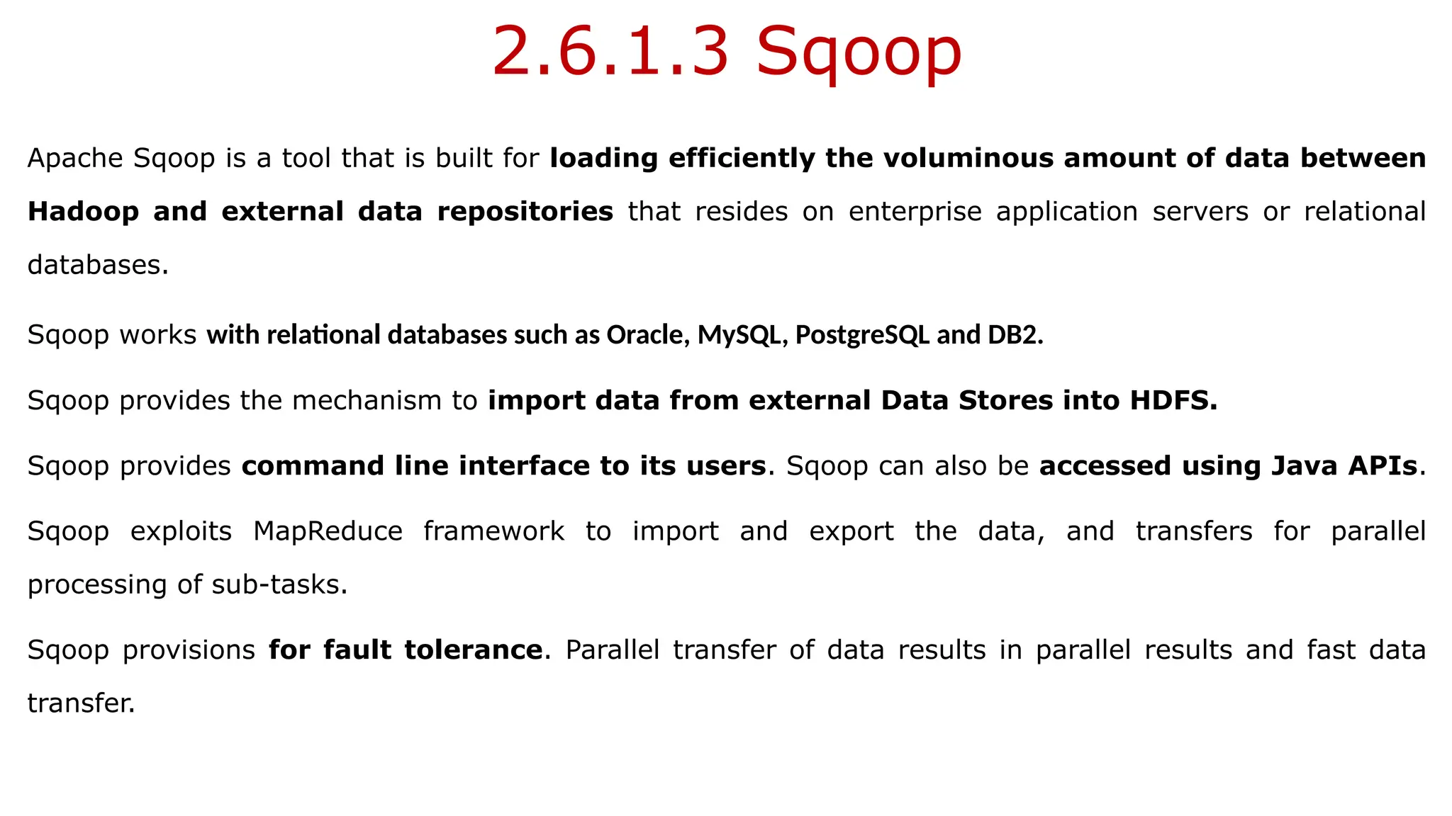 2.6.1.3 Sqoop
Apache Sqoop is a tool that is built for loading efficiently the voluminous amount of data between
Hadoop and external data repositories that resides on enterprise application servers or relational
databases.
Sqoop works with relational databases such as Oracle, MySQL, PostgreSQL and DB2.
Sqoop provides the mechanism to import data from external Data Stores into HDFS.
Sqoop provides command line interface to its users. Sqoop can also be accessed using Java APIs.
Sqoop exploits MapReduce framework to import and export the data, and transfers for parallel
processing of sub-tasks.
Sqoop provisions for fault tolerance. Parallel transfer of data results in parallel results and fast data
transfer.
 
